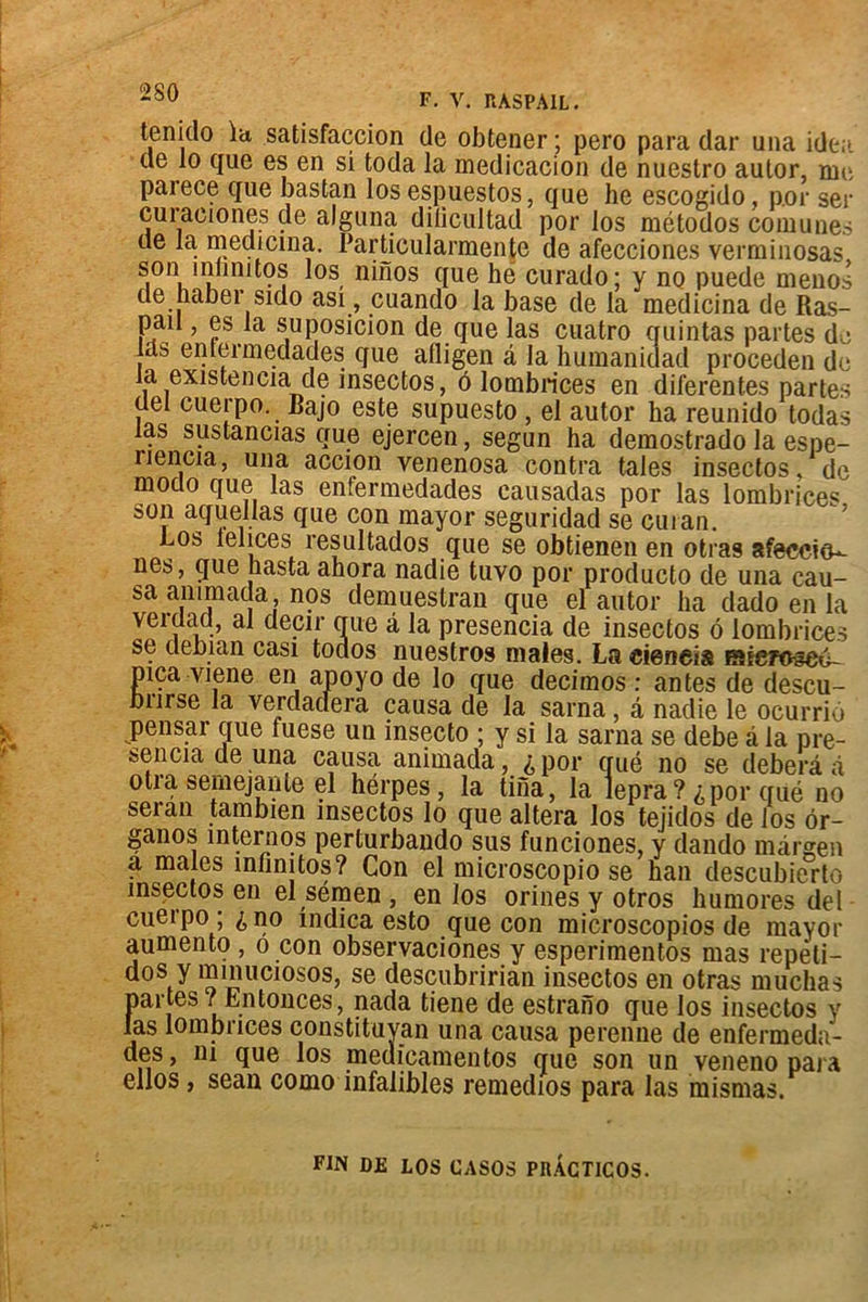 tenido la satisfaction de obtener ; pero para dar una idea de lo que es en si toda la medicacion de nuestro aulor, nie paiece que bastan los espuestos, que he escogido, por ser cuiaeiones de aJguna dilicultad por los métodos coin unes de la, medicina. Particularmentc de afecciones verminosas son înlinitos los ninos que hé curado; y no puede menos de naber sido asi, cuando la base de la medicina de Ras- pau , es la su position de que las cuatro quintas partes de las entermedades que afligen a la humanidad proceden de la existeneia de insectos, ô lombrices en diferenf.es partes (lel cuerpo. Bajo este supuesto , el autor ha reunido todas las sustancias que ejercen, segun ha demostrado la espe- riencia, una accion venenosa contra taies insectos, de modo que las enfermedades causadas por las lombrices son aquellas que con mayor seguridad se cuian. Los lelices resultados que se obtienen en otras afeccitL- nes, que hasta ahora nadie tuvo por producto de una cau- sa ammada nqs demuestran que el autor ha dado en la verdad, al decir que à la presencia de insectos 6 lombrices se debian casi todos nuestros males. La cieneis siefoscu- pica viene en apoyo de lo que decimos : antes de descu- bnrse la verdadera causa de la sarna, â nadie le ocurrio pensar que fuese un insecto ; y si la sarna se debe à la pre- sencia de una causa animada, ^ por qué no se deberâ à otra semejaiile el hérpes, la tina, la lepra? ^por qué no seran tambien insectos lo que altéra los tejidos de los ôr- ganos internos perturbando sus funciones, y dando màrgen a males înlînitos? Con el microscopio se han descubierto insectos en el sémen , en los orines y otros humores del cu6*po , ^ no indica esto que con microscopios de mayor aumento , o con observaciones y esperimentos mas repêti— dos y mmuciosos, se descubririan insectos en otras muchas partes / Entonces, nada tiene de estrano que los insectos y las lombrices constituyan una causa perenne de enfermeda- des, ni que los medicamentos que son un veneno para ellos, sean como infalibles remedios para las mismas. FIN DE LOS CASOS PRACTlCOS.