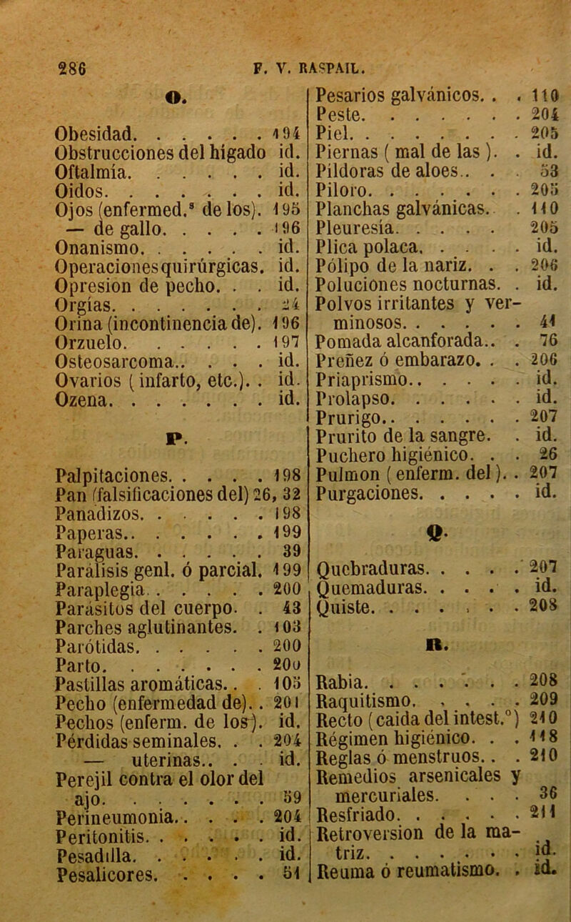 O. Obesidad 4 94 Obstrucciones del higado id. Oftalmia id. Oidos id. Ojos (enfermed.3 delos). 195 — de gallo 196 Onanismo id. Operacionesquirürgicas. id. Opresion de pecho. . . id. Orgias 24 Orina (incontinencia de). 196 Orzuelo 197 Osteosarcoma id. Ovarios (infarto, etc.). . id. Ozena id. P. Palpitaciones 198 Pan (falsificaciones del) 26, 32 Panadizos 198 Paperas 199 Paraguas 39 Paràlisis genl. 6 parcial. 199 Paraplegia 200 Parasites del cuerpo. . 43 Parches aglutinantes. . <03 Parôtidas 200 Parto 20e Pastillas aromâticas.. . 103 Pecbo (enferraedad de).. 201 Peckos (enferm. de losj. id. Pérdidas séminales. . . 204 — uterinas.. . id. Perejil contra el olor del ajo 59 Perineumonia 204 Peritonitis id. Pesadilla id. Pesalicores 51 Pesarios galvânicos. . . 110 Peste 204 Piel 205 Piernas ( mal de las ). . id. Pildoras de aloes.. . . 53 Piloro 205 Planchas galvânicas. .110 Pleuresia 205 Plica polaca id. Pôlipo de la nariz. . . 206 Poluciûnes nocturnas. . id. Polvos irritantes y ver- minosos 44 Pomada alcanforada.. . 76 Prenez 6 embarazo. . . 206 Priaprismo id. Prolapso id. Prurigo 207 Prurito de la sangre. . id. Puchero higiénico. . . 26 Pulmon ( enferm. del ). . 207 Purgaciones id. Q Qucbraduras 207 Quemaduras. . . . . id. Quiste. ...... 208 R. Rabia. ...... 208 Raquitismo 209 Recto (caida del intest.0) 24 0 Régimen higiénico. . .418 Réglas 6 menstruos.. .210 Remedios arsenicales y mercuriales. ... 36 Resfr iado 211 Rétroversion de la ma- triz jo. Reuma 6 reumatismo. . id.