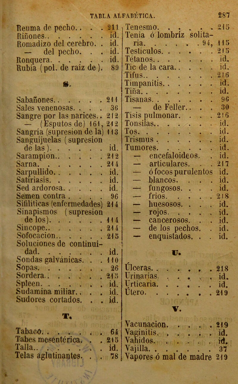 Reuma de pecho.. . .211 Riîiones ici. Romadizo del cerebro. . id. — del pecho. . . id. Ronquera id. Rubia (pol. de raiz de). 89 S. Sabanones 211 Sales venenosas. . . . 3G Sangre por las narices. .212 — (Esputos de) 161, 212 Sangria (supresion de la) 113 Sangiiijuelas (supresion de las) id. Sarampion 212 Sarna 214 Sarpullido id. Satiriasis id. Sed ardorosa id. Semen contra .... 96 Sifiliticas (enfermedades) 214 Sinapismos ( supresion de los) 114 Sincope 214 Sofocacion 215 Soluciones de continui- dad id. Sondas galvànicas. . .110 Sopas 26 Sordera 215 Spleen id. Sudamina miliar.. . . id. Sudores cortados. . . id. T, Tabaco 64 Tabes mesentérica. . .215 Talla id. Telas aglutinantes. . . 78 solita— . 94, Tenesmo. . . Ténia 6 lombriz ria Testiculos. . . . Tétanos Tic de la cara.. . Tifus Timpanitis. . . . Tina Tisanas — de Feller.. Tisis pulmonar. . Tonsiias.. . . >. Tos Trismus .... Tumores. . . . — encefaloideos — articulares. — ôfocospurulentos — blancos. . — fungosos. . — frios. . . — huesosos. . — rojos. . . — cancerosos. — de los pechos — enquistados. 215 115 215 id. id. 216 id. id. 96 30 216 id. id. id. id. id. 217 id. id. id. 218 id. id. id. id. id. V. Ülceras 218 Urinarias. ..... id. Urticaria. .... . id. Ütero 219 V. Vacunacion 219 Vaginitis id. Yahidos id. Yajilla 37 Yapores 6 mal de madré 219