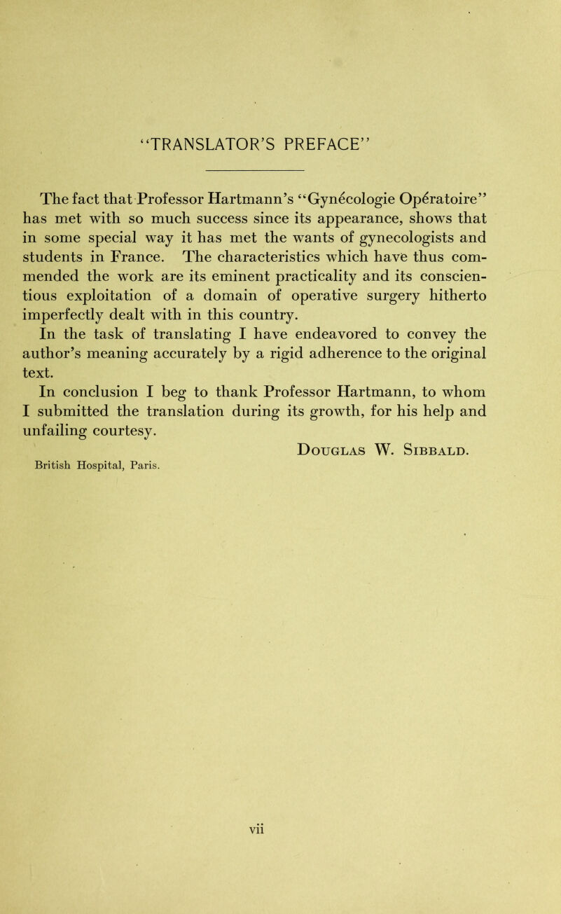 “TRANSLATOR’S PREFACE” The fact that Professor Hartmann’s “Gynécologie Opératoire” has met with so much success since its appearance, shows that in some special way it has met the wants of gynecologists and students in France. The characteristics which have thus com- mended the work are its eminent practicality and its conscien- tious exploitation of a domain of operative surgery hitherto imperfectly dealt with in this country. In the task of translating I have endeavored to convey the author’s meaning accurately by a rigid adherence to the original text. In conclusion I beg to thank Professor Hartmann, to whom I submitted the translation during its growth, for his help and unfailing courtesy. Douglas W. Sibbald. British Hospital, Paris. Vll