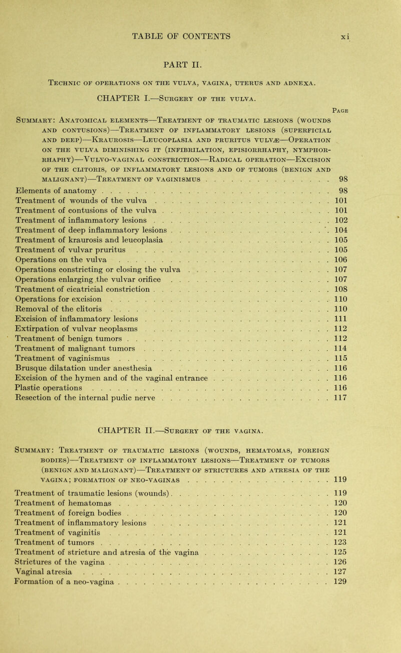 PART II. Technic of operations on the vulva, vagina, uterus and adnexa. CHAPTER I.—Surgery of the vulva. Page Summary: Anatomical elements—Treatment of traumatic lesions (wounds AND CONTUSIONS) TREATMENT OF INFLAMMATORY LESIONS (SUPERFICIAL and deep)—Kraurosis—Leucoplasia and pruritus vulvæ—Operation ON THE VULVA DIMINISHING IT (iNFIBRILATION, EPISIORRHAPHY, NYMPHOR- RHAPHY) VULVO-VAGINAL CONSTRICTION RADICAL OPERATION EXCISION OF THE CLITORIS, OF INFLAMMATORY LESIONS AND OF TUMORS (BENIGN AND malignant)—Treatment of vaginismus 98 Elements of anatomy 98 Treatment of wounds of the vulva 101 Treatment of contusions of the vulva 101 Treatment of inflammatory lesions 102 Treatment of deep inflammatory lesions \ 104 Treatment of kraurosis and leucoplasia 105 Treatment of vulvar pruritus 105 Operations on the vulva 106 Operations constricting or closing the vulva 107 Operations enlarging .the vulvar orifice 107 Treatment of cicatricial constriction 108 Operations for excision 110 Removal of the clitoris 110 Excision of inflammatory lesions Ill Extirpation of vulvar neoplasms 112 Treatment of benign tumors 112 Treatment of malignant tumors 114 Treatment of vaginismus 115 Brusque dilatation under anesthesia 116 Excision of the hymen and of the vaginal entrance 116 Plastic operations 116 Resection of the internal pudic nerve 117 CHAPTER II.—Surgery of the vagina. Summary: Treatment of traumatic lesions (wounds, hematomas, foreign bodies)—Treatment of inflammatory lesions—Treatment of tumqrs (benign and malignant)—Treatment of strictures and atresia of the vagina; formation of neo-vaginas 119 Treatment of traumatic lesions (wounds) 119 Treatment of hematomas 120 Treatment of foreign bodies 120 Treatment of inflammatory lesions 121 Treatment of vaginitis 121 Treatment of tumors 123 Treatment of stricture and atresia of the vagina 125 Strictures of the vagina 126 Vaginal atresia 127 Formation of a neo-vagina 129