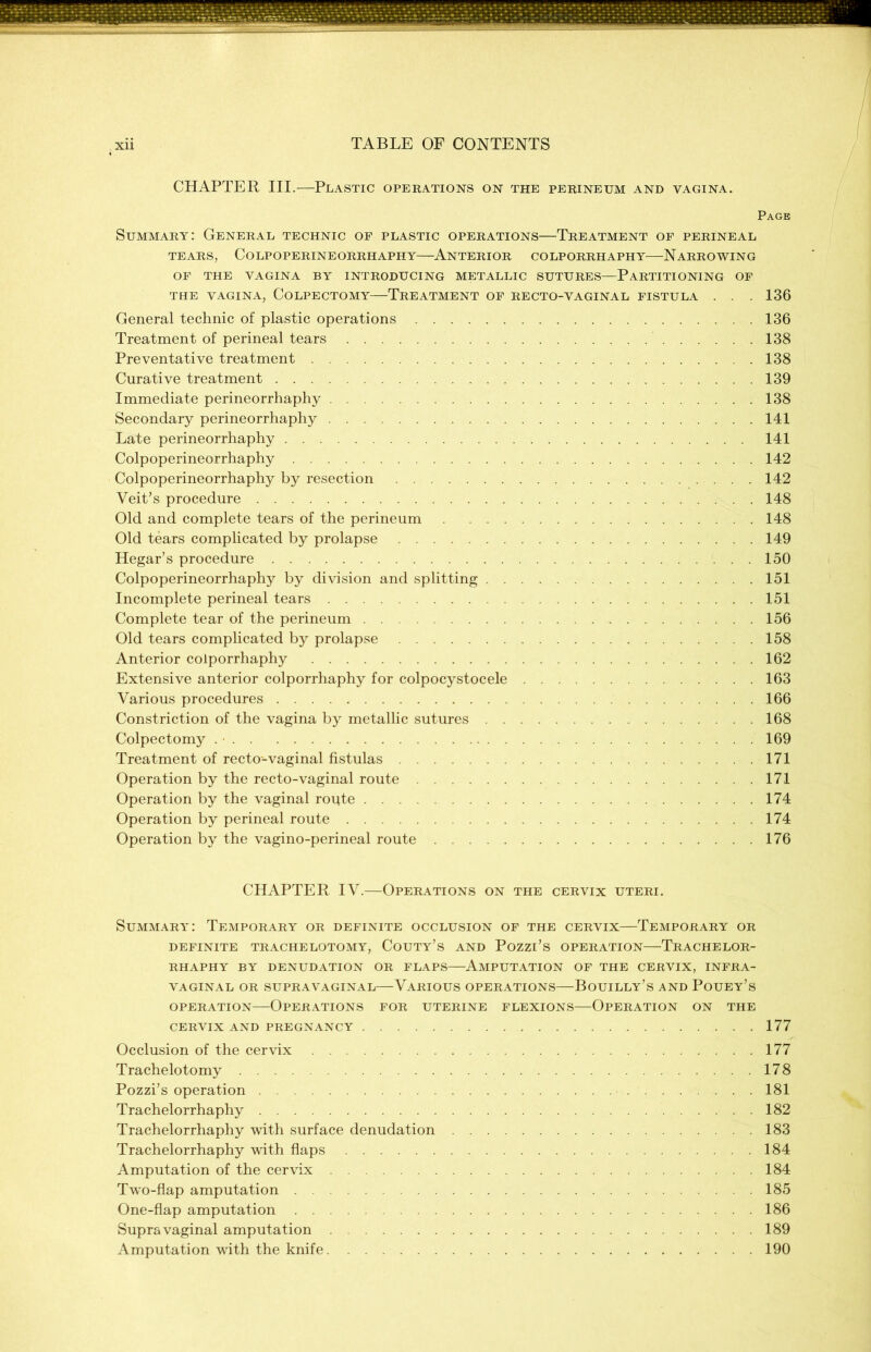 CHAPTER III.—Plastic operations on the perineum and vagina. Page Summary: General technic of plastic operations—Treatment of perineal TEARS, COLPOPERINEORRHAPHY ANTERIOR COLPORRHAPHY NARROWING OF THE VAGINA BY INTRODUCING METALLIC SUTURES—PARTITIONING OF THE VAGINA, COLPECTOMY TREATMENT OF RECTO-VAGINAL FISTULA . . . 136 General technic of plastic operations 136 Treatment of perineal tears 138 Preventative treatment 138 Curative treatment 139 Immediate perineorrhaphy 138 Secondary perineorrhaphy 141 Late perineorrhaphy 141 Colpoperineorrhaphy 142 Colpoperineorrhaphy by resection 142 Veit’s procedure 148 Old and complete tears of the perineum 148 Old tears complicated by prolapse 149 Hegar’s procedure 150 Colpoperineorrhaphy by division and splitting 151 Incomplete perineal tears 151 Complete tear of the perineum 156 Old tears complicated by prolapse 158 Anterior colporrhaphy 162 Extensive anterior colporrhaphy for colpocystocele 163 Various procedures 166 Constriction of the vagina by metallic sutures 168 Colpectomy 169 Treatment of recto-vaginal fistulas 171 Operation by the recto-vaginal route 171 Operation by the vaginal route 174 Operation by perineal route 174 Operation by the vagino-perineal route 176 CHAPTER IV.—Operations on the cervix uteri. Summary: Temporary or definite occlusion of the cervix—Temporary or DEFINITE TRACHELOTOMY, COUTY’S AND PoZZl’s OPERATION TRACHELOR- RHAPHY BY DENUDATION OR FLAPS AMPUTATION OF THE CERVIX, INFRA- VAGINAL OR SUPRAVAGINAL VARIOUS OPERATIONS BoUILLY’s AND POUEY’S operation—Operations for uterine flexions—Operation on the CERVIX AND PREGNANCY 177 Occlusion of the cervix 177 Trachelotomy 178 Pozzi’s operation 181 Trachelorrhaphy 182 Trachelorrhaphy with surface denudation 183 Trachelorrhaphy with flaps 184 Amputation of the cervix 184 Two-flap amputation 185 One-flap amputation 186 Supravaginal amputation 189 Amputation with the knife 190