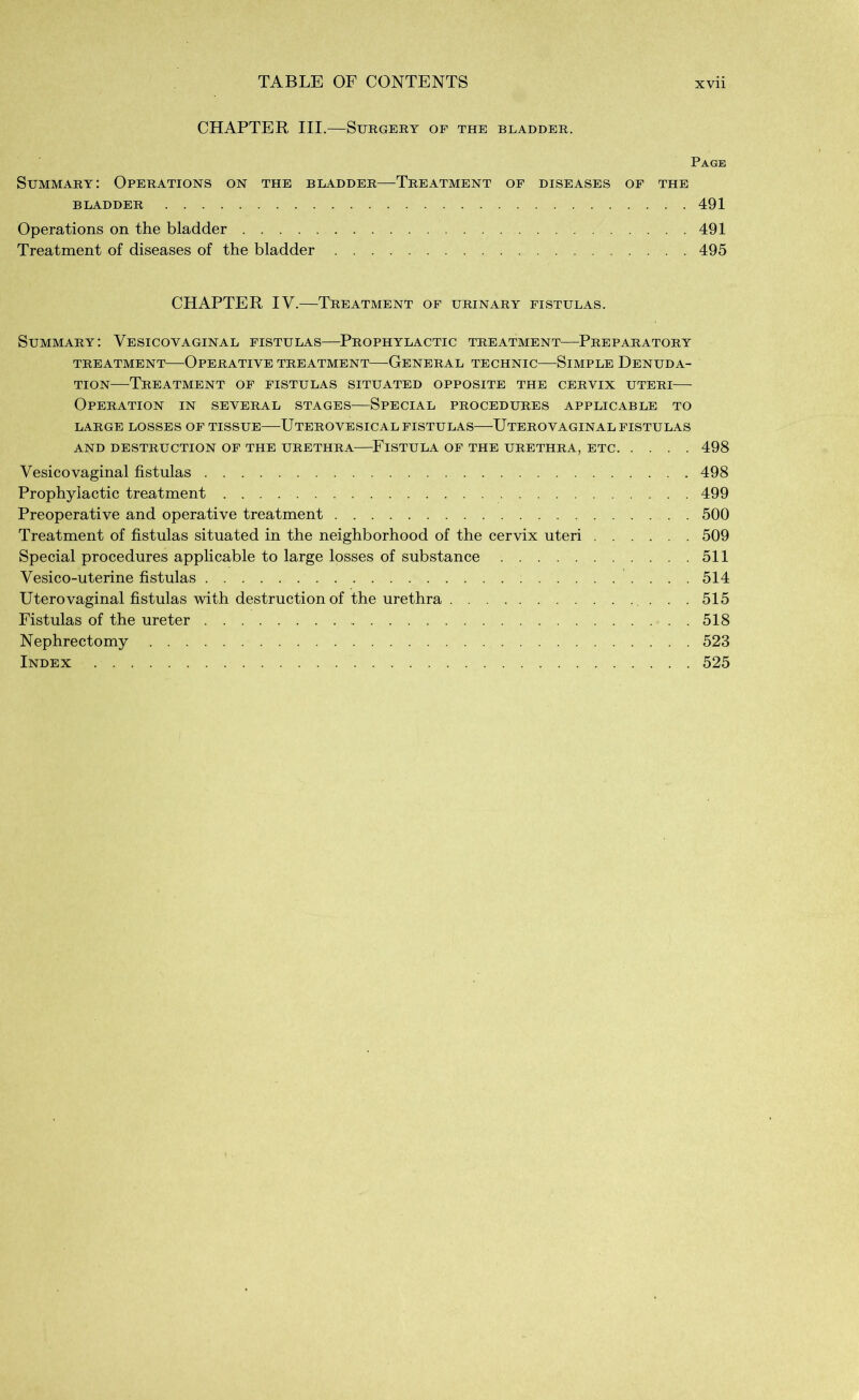 CHAPTER III.—Surgery of the bladder. Page Summary: Operations on the bladder—Treatment of diseases of the BLADDER 491 Operations on the bladder 491 Treatment of diseases of the bladder 495 CHAPTER IV.—Treatment of urinary fistulas. Summary: Vesicovaginal fistulas—Prophylactic treatment—Preparatory TREATMENT OPERATIVE TREATMENT GENERAL TECHNIC SlMPLE DENUDA- TION—Treatment of fistulas situated opposite the cervix uteri— Operation in several stages—Special procedures applicable to LARGE LOSSES OF TISSUE ÜTEROVESICAL FISTULAS UTEROVAGINAL FISTULAS AND DESTRUCTION OF THE URETHRA FlSTULA OF THE URETHRA, ETC 498 Vesicovaginal fistulas 498 Prophylactic treatment 499 Preoperative and operative treatment 500 Treatment of fistulas situated in the neighborhood of the cervix uteri 509 Special procedures applicable to large losses of substance 511 Vesico-uterine fistulas 514 Uterovaginal fistulas with destruction of the urethra 515 Fistulas of the ureter 518 Nephrectomy 523 Index 525