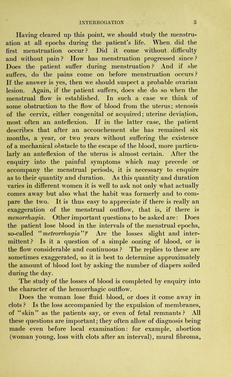 Having cleared up this point, we should study the menstru- ation at all epochs during the patient’s life. When, did the first menstruation occur ? Did it come without difficulty and without pain ? How has menstruation progressed since ? Does the patient suffer during menstruation ? And if she suffers, do the pains come on before menstruation occurs ? If the answer is yes, then we should suspect a probable ovarian lesion. Again, if the patient suffers, does she do so when the menstrual flow is established. In such a case we think of some obstruction to the flow of blood from the uterus; stenosis of the cervix, either congenital or acquired; uterine deviation, most often an anteflexion. If in the latter case, the patient describes that after an accouchement she has remained six months, a year, or two years without suffering the existence of a mechanical obstacle to the escape of the blood, more particu- larly an anteflexion of the uterus is almost certain. After the enquiry into the painful symptoms which may precede or accompany the menstrual periods, it is necessary to enquire as to their quantity and duration. As this quantity and duration varies in different women it is well to ask not only what actually comes away but also what the habit was formerly and to com- pare the two. It is thus easy to appreciate if there is really an exaggeration of the menstrual outflow, that is, if there is menorrhagia. Other important questions to be asked are : Does the patient lose blood in the intervals of the menstrual epochs, so-called “metrorrhagia”? Are the losses slight and inter- mittent ? Is it a question of a simple oozing of blood, or is the flow considerable and continuous ? The replies to these are sometimes exaggerated, so it is best to determine approximately the amount of blood lost by asking the number of diapers soiled during the day. The study of the losses of blood is completed by enquiry into the character of the hemorrhagic outflow. Does the woman lose fluid blood, or does it come away in clots ? Is the loss accompanied by the expulsion of membranes, of “skin” as the patients say, or even of fetal remnants? All these questions are important; they often allow of diagnosis being made even before local examination : for example, abortion (woman young, loss with clots after an interval), mural fibroma.