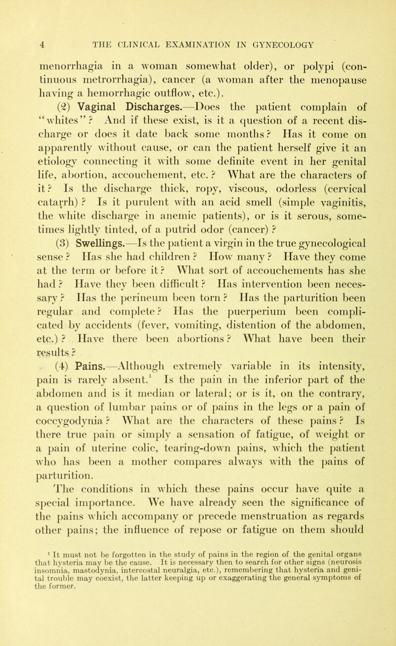 menorrhagia in a woman somewhat older), or polypi (con- tinuous metrorrhagia), cancer (a woman after the menopause having a hemorrhagic outflow, etc.). (2) Vaginal Discharges.—Does the patient complain of “whites”? And if these exist, is it a question of a recent dis- charge or does it date back some months ? Has it come on apparently without cause, or can the patient herself give it an etiology connecting it with some definite event in her genital life, abortion, accouchement, etc. ? What are the characters of it ? Is the discharge thick, ropy, viscous, odorless (cervical catarrh) ? Is it purulent with an acid smell (simple vaginitis, the white discharge in anemic patients), or is it serous, some- times lightly tinted, of a putrid odor (cancer) ? (3) Swellings.—Is the patient a virgin in the true gynecological sense ? Has she had children ? How many ? Have they come at the term or before it ? What sort of accouchements has she had ? Have they been difficult ? Has intervention been neces- sary ? Has the perineum been torn ? Has the parturition been regular and complete ? Has the puerperium been compli- cated by accidents (fever, vomiting, distention of the abdomen, etc.) ? Have there been abortions ? What have been their results ? (4) Pains.—Although extremely variable in its intensity, pain is rarely absent.1 Is the pain in the inferior part of the abdomen and is it median or lateral ; or is it, on the contrary, a question of lumbar pains or of pains in the legs or a pain of coccygodynia ? What are the characters of these pains ? Is there true pain or simply a sensation of fatigue, of weight or a pain of uterine colic, tearing-down pains, which the patient who has been a mother compares always with the pains of parturition. The conditions in which these pains occur have quite a special importance. We have already seen the significance of the pains which accompany or precede menstruation as regards other pains; the influence of repose or fatigue on them should 1 It must not be forgotten in the study of pains in the region of the genital organs that hysteria may be the cause. It is necessary then to search for other signs (neurosis insomnia, mastodynia, intercostal neuralgia, etc.), remembering that hysteria and geni- tal trouble may coexist, the latter keeping up or exaggerating the general symptoms of the former.