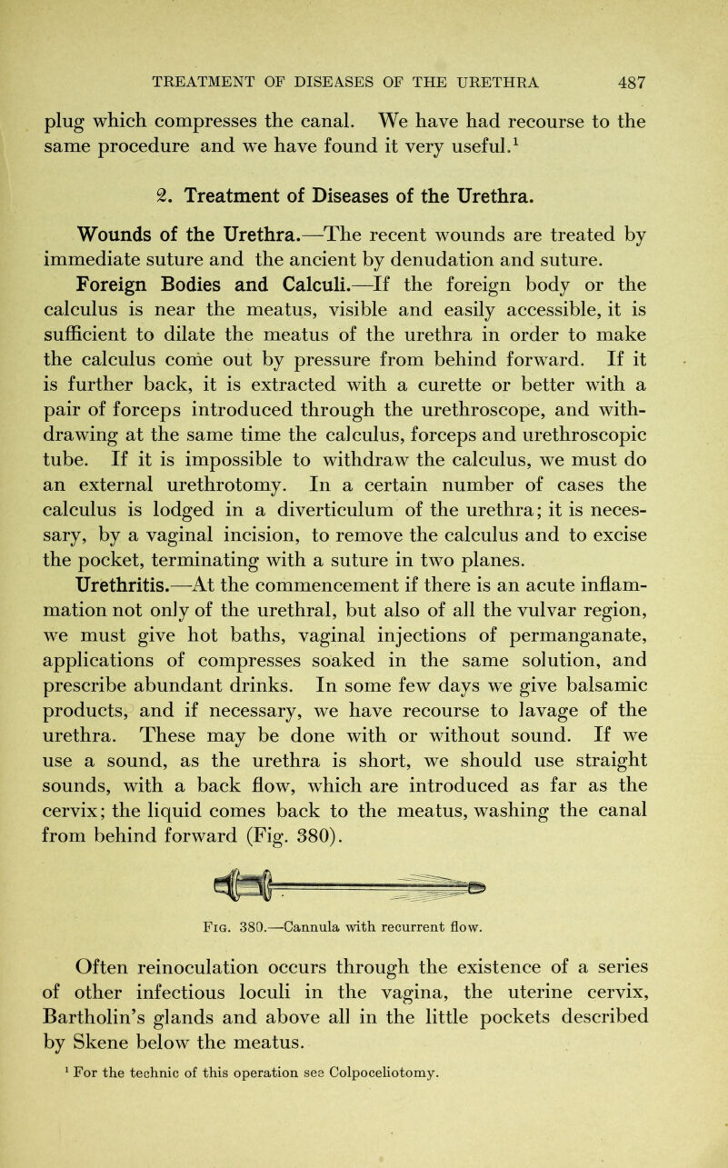 plug which compresses the canal. We have had recourse to the same procedure and we have found it very useful.1 2. Treatment of Diseases of the Urethra. Wounds of the Urethra.—The recent wounds are treated by immediate suture and the ancient by denudation and suture. Foreign Bodies and Calculi.—If the foreign body or the calculus is near the meatus, visible and easily accessible, it is sufficient to dilate the meatus of the urethra in order to make the calculus come out by pressure from behind forward. If it is further back, it is extracted with a curette or better with a pair of forceps introduced through the urethroscope, and with- drawing at the same time the calculus, forceps and urethroscopic tube. If it is impossible to withdraw the calculus, we must do an external urethrotomy. In a certain number of cases the calculus is lodged in a diverticulum of the urethra; it is neces- sary, by a vaginal incision, to remove the calculus and to excise the pocket, terminating with a suture in two planes. Urethritis.—At the commencement if there is an acute inflam- mation not only of the urethral, but also of all the vulvar region, we must give hot baths, vaginal injections of permanganate, applications of compresses soaked in the same solution, and prescribe abundant drinks. In some few days we give balsamic products, and if necessary, we have recourse to lavage of the urethra. These may be done with or without sound. If we use a sound, as the urethra is short, we should use straight sounds, with a back flow, which are introduced as far as the cervix; the liquid comes back to the meatus, washing the canal from behind forward (Fig. 380). Fig. 380.—Cannula with recurrent flow. Often reinoculation occurs through the existence of a series of other infectious loculi in the vagina, the uterine cervix, Bartholin’s glands and above all in the little pockets described by Skene below the meatus. 1 For the technic of this operation see Colpoceliotomy.