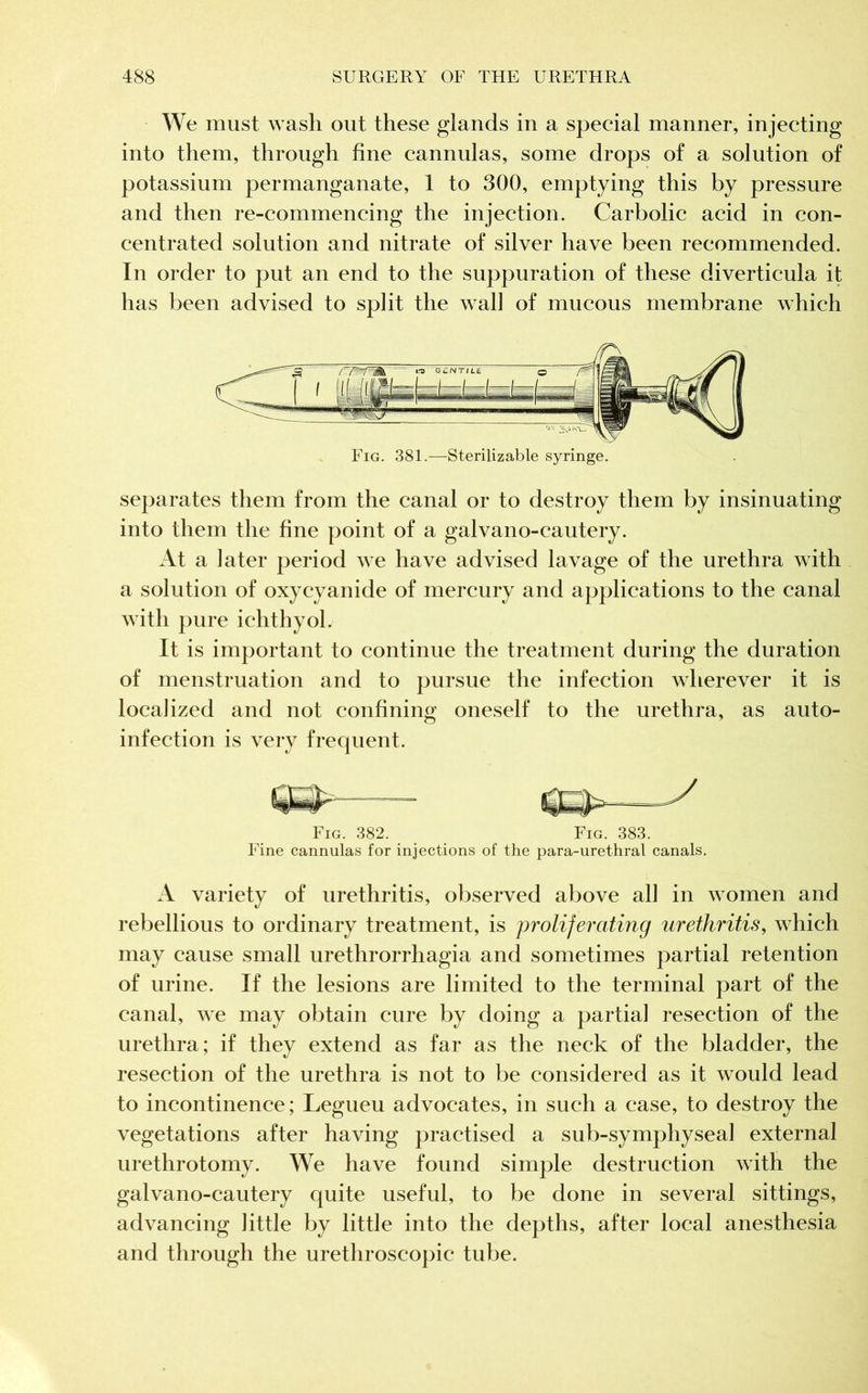 We must wash out these glands in a special manner, injecting into them, through fine cannulas, some drops of a solution of potassium permanganate, 1 to 300, emptying this by pressure and then re-commencing the injection. Carbolic acid in con- centrated solution and nitrate of silver have been recommended. In order to put an end to the suppuration of these diverticula it has been advised to split the wall of mucous membrane which Fig. 381.—Sterilizable syringe. separates them from the canal or to destroy them by insinuating into them the fine point of a galvano-cautery. At a later period we have advised lavage of the urethra with a solution of oxycyanide of mercury and applications to the canal with pure ichthyol. It is important to continue the treatment during the duration of menstruation and to pursue the infection wherever it is localized and not confining oneself to the urethra, as auto- infection is very frequent. Fig. 382. Fig. 383. Fine cannulas for injections of the para-urethral canals. A variety of urethritis, observed above all in women and rebellious to ordinary treatment, is proliferating urethritis, which may cause small urethrorrhagia and sometimes partial retention of urine. If the lesions are limited to the terminal part of the canal, we may obtain cure by doing a partial resection of the urethra; if they extend as far as the neck of the bladder, the resection of the urethra is not to be considered as it would lead to incontinence; Legueu advocates, in such a case, to destroy the vegetations after having practised a sub-symphyseal external urethrotomy. We have found simple destruction with the galvano-cautery quite useful, to be done in several sittings, advancing little by little into the depths, after local anesthesia and through the urethroscopic tube.