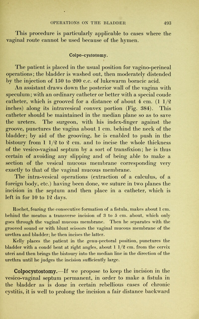 This procedure is particularly applicable to cases where the vaginal route cannot be used because of the hymen. Colpo-cystotomy. » The patient is placed in the usual position for vagino-perineal operations ; the bladder is washed out, then moderately distended by the injection of 150 to 200 c.c. of lukewarm boracic acid. An assistant draws down the posterior wall of the vagina with speculum ; with an ordinary catheter or better with a special coude catheter, which is grooved for a distance of about 4 cm. (1 1/2 inches) along its intravesical convex portion (Fig. 384). This catheter should be maintained in the median plane so as to save the ureters. The surgeon, with his index-finger against the groove, punctures the vagina about 1 cm. behind the neck of the bladder; by aid of the grooving, he is enabled to push in the bistoury from 1 1/2 to 2 cm. and to incise the whole thickness of the vesico-vaginal septum by a sort of transfixion; he is thus certain of avoiding any slipping and of being able to make a section of the vesical mucous membrane corresponding very exactly to that of the vaginal mucous membrane. The intra-vesical operations (extraction of a calculus, of a foreign body, etc.) having been done, we suture in two planes the incision in the septum and then place in a catheter, which is left in for 10 to 12 days. Rochet, fearing the consecutive formation of a fistula, makes about 1 cm. behind the meatus a transverse incision of 3 to 5 cm. about, which only goes through the vaginal mucous membrane. Then he separates with the grooved sound or with blunt scissors the vaginal mucous membrane of the urethra and bladder; he then incises the latter. Kelly places the patient in the genu-pectoral position, punctures the bladder with a condé bent at right angles, about 11/2 cm. from the cervix uteri and then brings the bistoury into the median line in the direction of the urethra until he judges the incision sufficiently large. Colpocystostomy.—If we propose to keep the incision in the vesico-vaginal septum permanent, in order to make a fistula in the bladder as is done in certain rebellious cases of chronic cystitis, it is well to prolong the incision a fair distance backward
