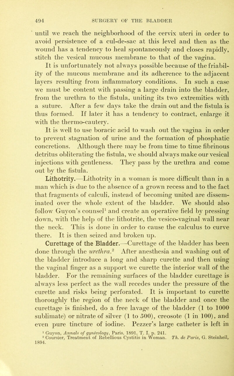 until we reach the neighborhood of the cervix uteri in order to avoid persistence of a cul-de-sac at this level and then as the wound has a tendency to heal spontaneously and closes rapidly, stitch the vesical mucous membrane to that of the vagina. It is unfortunately not al ways possible because of the friabil- ity of the mucous membrane and its adherence to the adjacent layers resulting from inflammatory conditions. In such a case we must be content with passing a large drain into the bladder, from the urethra to the fistula, uniting its two extremities with a suture. After a few days take the drain out and the fistula is thus formed. If later it has a tendency to contract, enlarge it with the thermo-cautery. It is well to use boracic acid to wash out the vagina in order to prevent stagnation of urine and the formation of phosphatic concretions. Although there may be from time to time fibrinous detritus obliterating the fistula, we should always make our vesical injections with gentleness. They pass by the urethra and come out by the fistula. Lithotrity.—Lithotrity in a woman is more difficult than in a man which is due to the absence of a grown recess and to the fact that fragments of calculi, instead of becoming united are dissem- inated over the whole extent of the bladder. We should also follow Guyon’s counsel1 and create an operative field by pressing down, with the help of the lithotrite, the vesico-vaginal wall near the neck. This is done in order to cause the calculus to curve there. It is then seized and broken up. Curettage of the Bladder.—Curettage of the bladder has been done through the urethra.2 After anesthesia and washing out of the bladder introduce a long and sharp curette and then using the vaginal finger as a support we curette the interior wall of the bladder. For the remaining surfaces of the bladder curettage is always less perfect as the wall recedes under the pressure of the curette and risks being perforated. It is important to curette thoroughly the region of the neck of the bladder and once the curettage is finished, do a free lavage of the bladder (1 to 1000 sublimate) or nitrate of silver (1 to 500), creosote (1 in 100), and even pure tincture of iodine. Pezzer’s large catheter is left in 1 Guyon, Annals of gynecology, Paris, 1891, T. I, p. 241. 2 Coursier. Treatment of Rebellious Cystitis in Woman. Th. de Paris, G. Steinheil,. 1894.