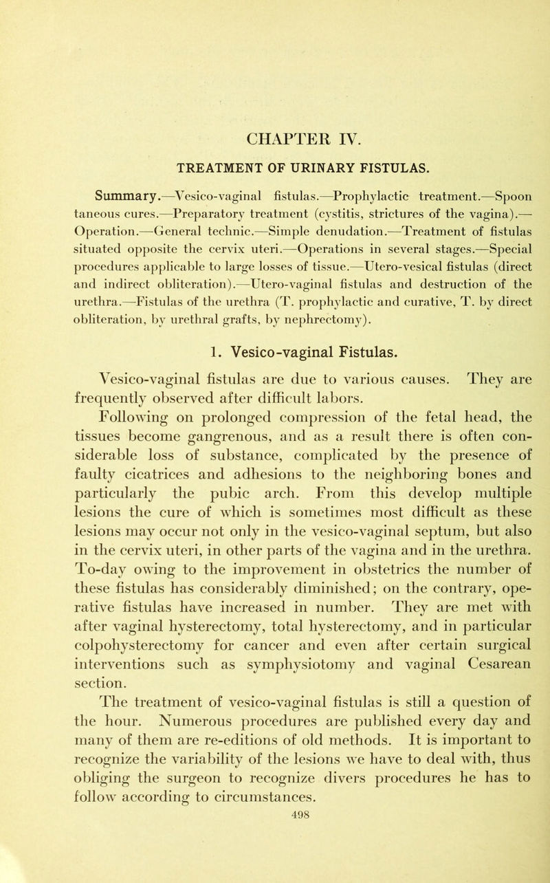 CHAPTER IV. TREATMENT OF URINARY FISTULAS. Summary.—Vesicovaginal fistulas.—Prophylactic treatment.—Spoon taneous cures.—Preparatory treatment (cystitis, strictures of the vagina).— Operation.—General technic.—Simple denudation.—Treatment of fistulas situated opposite the cervix uteri.—Operations in several stages.—Special procedures applicable to large losses of tissue.—Utero-vesical fistulas (direct and indirect obliteration).—Utero-vaginal fistulas and destruction of the urethra.—Fistulas of the urethra (T. prophylactic and curative, T. by direct obliteration, by urethral grafts, by nephrectomy). 1. Vesico-vaginal Fistulas. Vesico-vaginal fistulas are due to various causes. They are frequently observed after difficult labors. Following on prolonged compression of the fetal head, the tissues become gangrenous, and as a result there is often con- siderable loss of substance, complicated by the presence of faulty cicatrices and adhesions to the neighboring bones and particularly the pubic arch. From this develop multiple lesions the cure of which is sometimes most difficult as these lesions may occur not only in the vesico-vaginal septum, but also in the cervix uteri, in other parts of the vagina and in the urethra. To-day owing to the improvement in obstetrics the number of these fistulas has considerably diminished; on the contrary, ope- rative fistulas have increased in number. They are met with after vaginal hysterectomy, total hysterectomy, and in particular colpohysterectomy for cancer and even after certain surgical interventions such as symphysiotomy and vaginal Cesarean section. The treatment of vesico-vaginal fistulas is still a question of the hour. Numerous procedures are published every day and many of them are re-editions of old methods. It is important to recognize the variability of the lesions we have to deal with, thus obliging the surgeon to recognize divers procedures he has to follow according to circumstances.