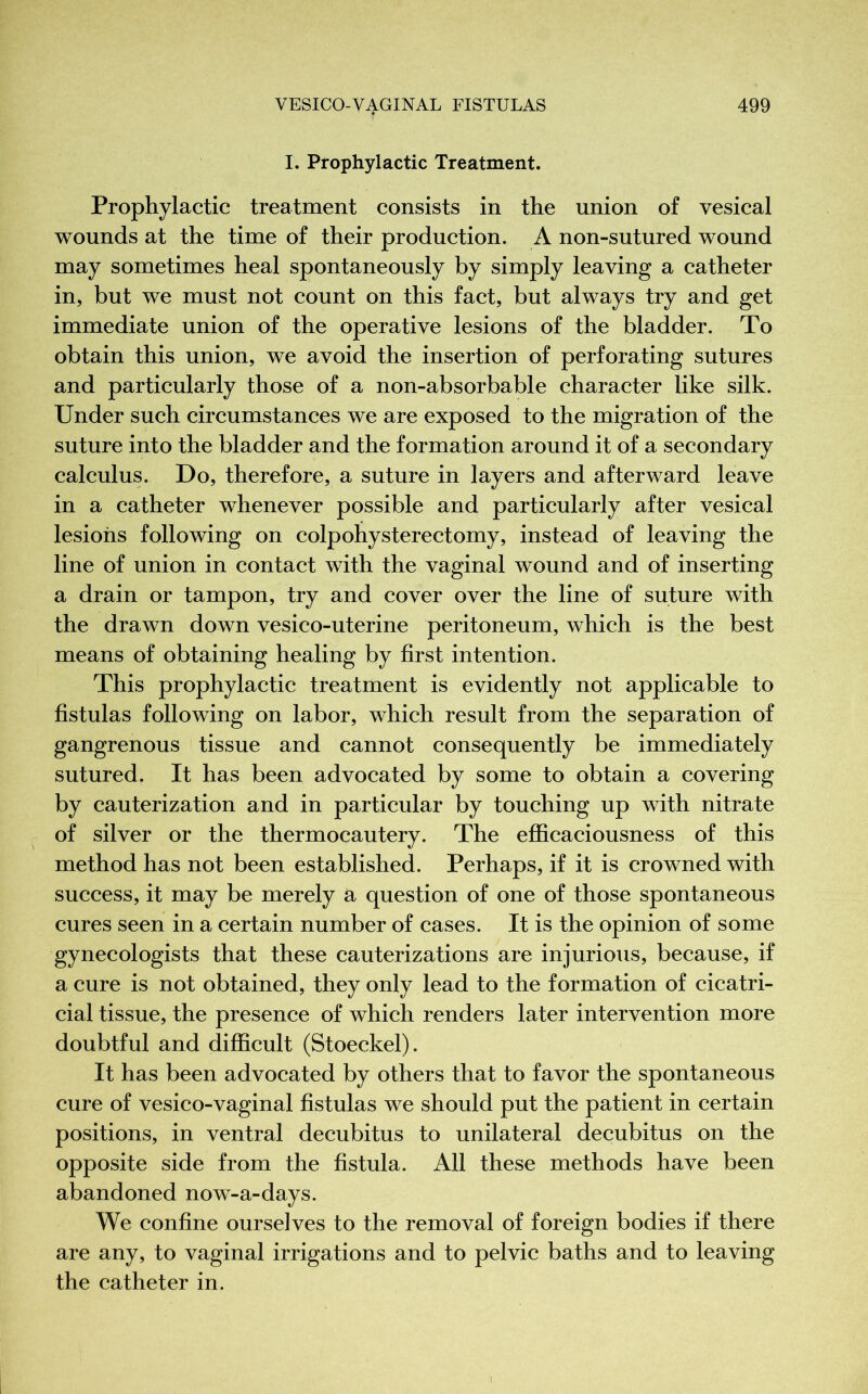 I. Prophylactic Treatment. Prophylactic treatment consists in the union of vesical wounds at the time of their production. A non-sutured wound may sometimes heal spontaneously by simply leaving a catheter in, but we must not count on this fact, but always try and get immediate union of the operative lesions of the bladder. To obtain this union, we avoid the insertion of perforating sutures and particularly those of a non-absorbable character like silk. Under such circumstances we are exposed to the migration of the suture into the bladder and the formation around it of a secondary calculus. Do, therefore, a suture in layers and afterward leave in a catheter whenever possible and particularly after vesical lesions following on colpohysterectomy, instead of leaving the line of union in contact with the vaginal wound and of inserting a drain or tampon, try and cover over the line of suture with the drawn down vesico-uterine peritoneum, which is the best means of obtaining healing by first intention. This prophylactic treatment is evidently not applicable to fistulas following on labor, which result from the separation of gangrenous tissue and cannot consequently be immediately sutured. It has been advocated by some to obtain a covering by cauterization and in particular by touching up with nitrate of silver or the thermocautery. The efficaciousness of this method has not been established. Perhaps, if it is crowned with success, it may be merely a question of one of those spontaneous cures seen in a certain number of cases. It is the opinion of some gynecologists that these cauterizations are injurious, because, if a cure is not obtained, they only lead to the formation of cicatri- cial tissue, the presence of which renders later intervention more doubtful and difficult (Stoeckel). It has been advocated by others that to favor the spontaneous cure of vesico-vaginal fistulas we should put the patient in certain positions, in ventral decubitus to unilateral decubitus on the opposite side from the fistula. All these methods have been abandoned now-a-days. We confine ourselves to the removal of foreign bodies if there are any, to vaginal irrigations and to pelvic baths and to leaving the catheter in.