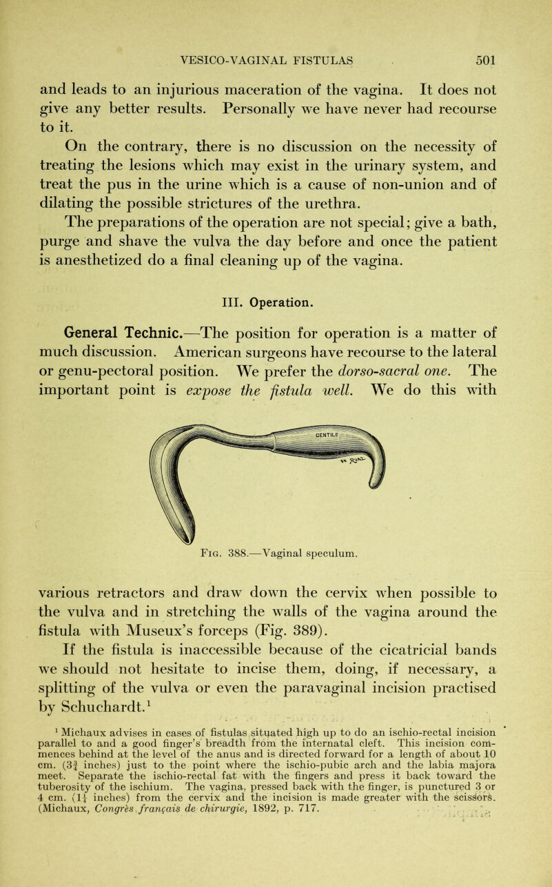 and leads to an injurious maceration of the vagina. It does not give any better results. Personally we have never had recourse to it. On the contrary, there is no discussion on the necessity of treating the lesions which may exist in the urinary system, and treat the pus in the urine which is a cause of non-union and of dilating the possible strictures of the urethra. The preparations of the operation are not special ; give a bath, purge and shave the vulva the day before and once the patient is anesthetized do a final cleaning up of the vagina. III. Operation. General Technic.—The position for operation is a matter of much discussion. American surgeons have recourse to the lateral or genu-pectoral position. We prefer the dorso-sacrai one. The important point is expose the fistula well. We do this with Fig. 388.—Vaginal speculum. various retractors and draw down the cervix when possible to the vulva and in stretching the walls of the vagina around the fistula with Museux’s forceps (Fig. 389). If the fistula is inaccessible because of the cicatricial bands we should not hesitate to incise them, doing, if necessary, a splitting of the vulva or even the paravaginal incision practised by Schuchardt.1 1 Michaux advises in cases of fistulas situated high up to do an ischio-rectal incision parallel to and a good finger’s breadth from the internatal cleft. This incision com- mences behind at the level of the anus and is directed forward for a length of about 10 cm. (3f inches) just to the point where the ischio-pubic arch and the labia majora meet. Separate the ischio-rectal fat with the fingers and press it back toward the tuberosity of the ischium. The vagina, pressed back with the finger, is punctured 3 or 4 cm. (II inches) from the cervix and the incision is made greater with the seis^orà. (Michaux, Congrès, français de chirurgie, 1892, p. 717. ,