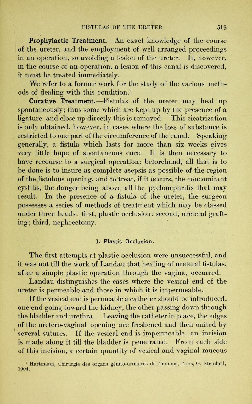Prophylactic Treatment.—An exact knowledge of the course of the ureter, and the employment of well arranged proceedings in an operation, so avoiding a lesion of the ureter. If, however, in the course of an operation, a lesion of this canal is discovered, it must be treated immediately. We refer to a former work for the study of the various meth- ods of dealing with this condition.1 Curative Treatment.—Fistulas of the ureter may heal up spontaneously; thus some which are kept up by the presence of a ligature and close up directly this is removed. This cicatrization is only obtained, however, in cases where the loss of substance is restricted to one part of the circumference of the canal. Speaking generally, a fistula which lasts for more than six weeks gives very little hope of spontaneous cure. It is then necessary to have recourse to a surgical operation; beforehand, all that is to be done is to insure as complete asepsis as possible of the region of the fistulous opening, and to treat, if it occurs, the concomitant cystitis, the danger being above all the pyelonephritis that may result. In the presence of a fistula of the ureter, the surgeon possesses a series of methods of treatment which may be classed under three heads : first, plastic occlusion ; second, ureteral graft- ing; third, nephrectomy. I. Plastic Occlusion. The first attempts at plastic occlusion were unsuccessful, and it was not till the work of Landau that healing of ureteral fistulas, after a simple plastic operation through the vagina, occurred. Landau distinguishes the cases where the vesical end of the ureter is permeable and those in which it is impermeable. If the vesical end is permeable a catheter should be introduced, one end going toward the kidney, the other passing down through the bladder and urethra. Leaving the catheter in place, the edges of the uretero-vaginal opening are freshened and then united by several sutures. If the vesical end is impermeable, an incision is made along it till the bladder is penetrated. From each side of this incision, a certain quantity of vesical and vaginal mucous 1 Hartmann, Chirurgie des organs génito-urinaires de l’homme, Paris, G. Steinheil, 1904.