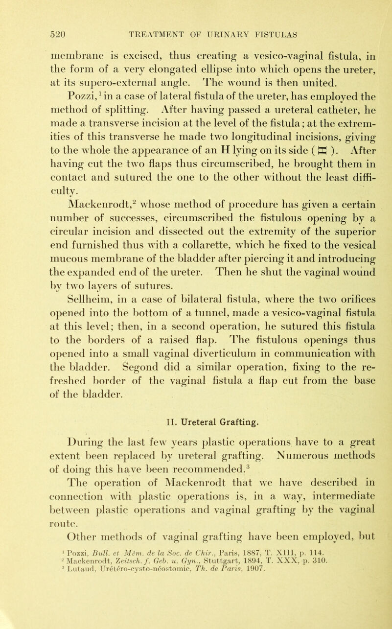 membrane is excised, thus creating a vesico-vaginal fistula, in the form of a very elongated ellipse into which opens the ureter, at its supero-external angle. The wound is then united. Pozzi,1 in a case of lateral fistula of the ureter, has employed the method of splitting. After having passed a ureteral catheter, he made a transverse incision at the level of the fistula ; at the extrem- ities of this transverse he made two longitudinal incisions, giving to the whole the appearance of an H lying on its side ( M ). After having cut the two flaps thus circumscribed, he brought them in contact and sutured the one to the other without the least diffi- culty. Mackenrodt,2 whose method of procedure has given a certain number of successes, circumscribed the fistulous opening by a circular incision and dissected out the extremity of the superior end furnished thus with a collarette, which he fixed to the vesical mucous membrane of the bladder after piercing it and introducing the expanded end of the ureter. Then he shut the vaginal wound by two layers of sutures. Sellheim, in a case of bilateral fistula, where the two orifices opened into the bottom of a tunnel, made a vesico-vaginal fistula at this level; then, in a second operation, he sutured this fistula to the borders of a raised flap. The fistulous openings thus opened into a small vaginal diverticulum in communication with the bladder. Segond did a similar operation, fixing to the re- freshed border of the vaginal fistula a flap cut from the base of the bladder. II. Ureteral Grafting. During the last few years plastic operations have to a great extent been replaced by ureteral grafting. Numerous methods of doing this have been recommended.3 The operation of Mackenrodt that we have described in connection with plastic operations is, in a way, intermediate between plastic operations and vaginal grafting by the vaginal route. Other methods of vaginal grafting have been employed, but 1 Pozzi, Bull, et Mém. de la Soc. de Chir., Paris, 1887, T. XIII, p. 114. 2 Mackenrodt, Zeitsch. f. Geb. u. Gyn., Stuttgart, 1894, T. XXX, p. 310. 3 Lutaud, Urétéro-cysto-néostomie, Th. de Paris, 1907.