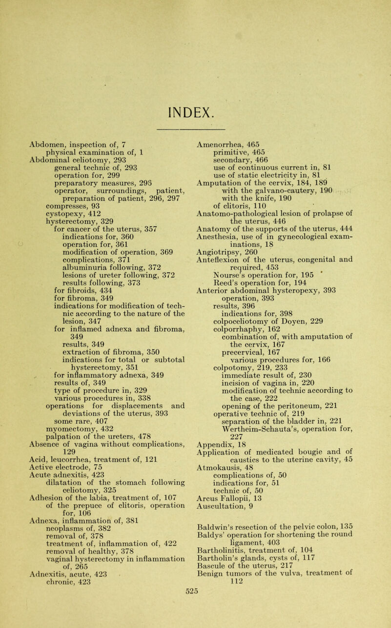 INDEX. Abdomen, inspection of, 7 physical examination of, 1 Abdominal celiotomy, 293 general technic of, 293 operation for, 299 preparatory measures, 293 operator, surroundings, patient, preparation of patient, 296, 297 compresses, 93 cystopexy, 412 hysterectomy, 329 for cancer of the uterus, 357 indications for, 360 operation for, 361 modification of operation, 369 complications, 371 albuminuria following, 372 lesions of ureter following, 372 results following, 373 for fibroids, 434 for fibroma, 349 indications for modification of tech- nic according to the nature of the lesion, 347 for inflamed adnexa and fibroma, 349 results, 349 extraction of fibroma, 350 indications for total or subtotal hysterectomy, 351 for inflammatory adnexa, 349 results of, 349 type of procedure in, 329 various procedures in, 338 operations for displacements and deviations of the uterus, 393 some rare, 407 myomectomy, 432 palpation of the ureters, 478 Absence of vagina without complications, 129 Acid, leucorrhea, treatment of, 121 Active electrode, 75 Acute adnexitis, 423 dilatation of the stomach following celiotomy, 325 Adhesion of the labia, treatment of, 107 of the prepuce of clitoris, operation for, 106 Adnexa, inflammation of, 381 neoplasms of, 382 removal of, 378 treatment of, inflammation of, 422 removal of healthy, 378 vaginal hysterectomy in inflammation e _ of, 265 Adnexitis, acute, 423 chronic, 423 Amenorrhea, 465 primitive, 465 secondary, 466 use of continuous current in, 81 use of static electricity in, 81 Amputation of the cervix, 184, 189 with the galvano-cautery, 190 with the knife, 190 of clitoris, 110 Anatomo-pathological lesion of prolapse of the uterus, 446 Anatomy of the supports of the uterus, 444 Anesthesia, use of in gynecological exam- inations, 18 Angiotripsy, 260 Anteflexion of the uterus, congenital and required, 453 Nourse’s operation for, 195 Reed’s operation for, 194 Anterior abdominal hysteropexy, 393 operation, 393 results, 396 indications for, 398 colpoceliotomy of Doyen, 229 colporrhaphy, 162 combination of, with amputation of the cervix, 167 precervical, 167 various procedures for, 166 colpotomy, 219, 233 immediate result of, 230 incision of vagina in, 220 modification of technic according to the case, 222 opening of the peritoneum, 221 operative technic of, 219 separation of the bladder in, 221 Wertheim-Schauta’s, operation for, 227 Appendix, 18 Application of medicated bougie and of caustics to the uterine cavity, 45 Atmokausis, 48 complications of, 50 indications for, 51 technic of, 50 Arcus Fallopii, 13 Auscultation, 9 Baldwin’s resection of the pelvic colon, 135 Baldys’ operation for shortening the round ligament, 403 Bartholinitis, treatment of, 104 Bartholin’s glands, cysts of, 117 Bascule of the uterus, 217 Benign tumors of the vulva, treatment of 112