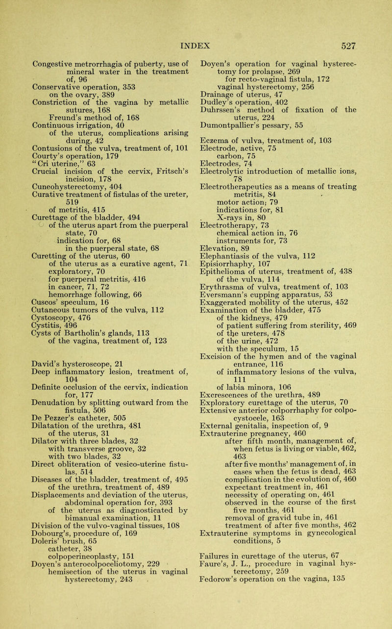 Congestive metrorrhagia of puberty, use of mineral water in the treatment of, 96 Conservative operation, 353 on the ovary, 389 Constriction of the vagina by metallic sutures, 168 Freund’s method of, 168 Continuous irrigation, 40 of the uterus, complications arising during, 42 Contusions of the vulva, treatment of, 101 Courty’s operation, 179 “Cri uterine,” 63 Crucial incision of the cervix, Fritsch’s incision, 178 Cuneohysterectomy, 404 Curative treatment of fistulas of the ureter, 519 of metritis, 415 Curettage of the bladder, 494 of the uterus apart from the puerperal state, 70 indication for, 68 in the puerperal state, 68 Curetting of the uterus, 60 of the uterus as a curative agent, 71 exploratory, 70 for puerperal metritis, 416 in cancer, 71, 72 hemorrhage following, 66 Cuscos’ speculum, 16 Cutaneous tumors of the vulva, 112 Cystoscopy, 476 Cystitis, 496 Cysts of Bartholin’s glands, 113 of the vagina, treatment of, 123 David’s hysteroscope, 21 Deep inflammatory lesion, treatment of, 104 Definite occlusion of the cervix, indication for, 177 Denudation by splitting outward from the fistula, 506 De Pezzer’s catheter, 505 Dilatation of the urethra, 481 of the uterus, 31 Dilator with three blades, 32 with transverse groove, 32 with two blades, 32 Direct obliteration of vesico-uterine fistu- las, 514 Diseases of the bladder, treatment of, 495 of the urethra, treatment of, 489 Displacements and deviation of the uterus, abdominal operation for, 393 of the uterus as diagnosticated by bimanual examination, 11 Division of the vulvo-vaginal tissues, 108 Dobourg’s, procedure of, 169 Doleris’ brush, 65 catheter, 38 colpoperineoplasty, 151 Doyen’s anterocolpoceliotomy, 229 hemisection of the uterus in vaginal hysterectomy, 243 Doyen’s operation for vaginal hysterec- tomy for prolapse, 269 for recto-vaginal fistula, 172 vaginal hysterectomy, 256 Drainage of uterus, 47 Dudley’s operation, 402 Duhrssen’s method of fixation of the uterus, 224 Dumontpallier’s pessary, 55 Eczema of vulva, treatment of, 103 Electrode, active, 75 carbon, 75 Electrodes, 74 Electrolytic introduction of metallic ions, 78 Electrotherapeutics as a means of treating metritis, 84 motor action,- 79 indications for, 81 X-rays in, 80 Electrotherapy, 73 chemical action in, 76 instruments for, 73 Elevation, 89 Elephantiasis of the vulva, 112 Episiorrhaphy, 107 Epithelioma of uterus, treatment of, 438 of the vulva, 114 Erythrasma of vulva, treatment of, 103 Eversmann’s cupping apparatus, 53 Exaggerated mobility of the uterus, 452 Examination of the bladder, 475 of the kidneys, 479 of patient suffering from sterility, 469 of the ureters, 478 of the urine, 472 with the speculum, 15 Excision of the hymen and of the vaginal entrance, 116 of inflammatory lesions of the vulva, 111 of labia minora, 106 Excrescences of the urethra, 489 Exploratory curettage of the uterus, 70 Extensive anterior colporrhaphy for colpo- cystocele, 163 External genitalia, inspection of, 9 Extrauterine pregnancy, 460 after fifth month, management of, when fetus is living or viable, 462, 463 after five months’ management of, in cases when the fetus is dead, 463 complication in the evolution of, 460 expectant treatment in, 461 necessity of operating on, 461 observed in the course of the first five months, 461 removal of gravid tube in, 461 treatment of after five months, 462 Extrauterine symptoms in gynecological conditions, 5 Failures in curettage of the uterus, 67 Faure’s, J. L., procedure in vaginal hys- terectomy, 259 Fedorow’s operation on the vagina, 135