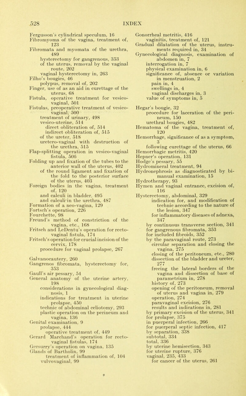 Fergusson’s cylindrical speculum, 16 Fibromyoma of the vagina, treatment of, 123 Fibromata and myomata of the urethra, 489 hysterectomy for gangrenous, 353 of the uterus, removal by the vaginal route, 202 vaginal hysterectomy in, 263 Filho’s bougies, 46 polypus, removal of, 202 Finger, use of as an aid in curettage of the uterus, 68 Fistula, operative treatment for vesico- vaginal, 501 Fistulas, preoperative treatment of vesico- vaginal, 500 treatment of urinary, 498 vesico-uterine, 514 direct obliteration of, 514 indirect obliteration of, 515 of the ureter, 518 uretero-vaginal with destruction of the urethra, 515 Flap-splitting operation in vesico-vaginal fistula, 506 Folding up and fixation of the tubes to the anterior wall of the uterus, 402 of the round ligament and fixation of the fold to the posterior surface of the uterus, 403 Foreign bodies in the vagina, treatment of, 120 and calculi in bladder, 495 and calculi'in the urethra, 487 Formation of a neo-vagina, 129 Fortsch’s operation, 226 Fourchette, 98 Freund’s method of constriction of the vagina, etc., 168 Fritsch and LeDentu’s operation for recto- vaginal fistula, 174 Fritsch’s operation for crucial incision of the cervix, 178 procedure for vaginal prolapse, 267 Galvanocautery, 260 Gangrenos fibromata, hysterectomy for, 353 Gaull’s air pessary, 54 General anatomy of the uterine artery, 198 considerations in gynecological diag- nosis, 1 indications for treatment in uterine prolapse, 450 technic of abdominal celiotomy, 293 plastic operation on the perineum and vagina, 136 Genital examination, 9 prolapse, 444 operative treatment of, 449 Gerard Marchand’s operation for recto- vaginal fistulas, 174 Gersurry’s operation on vagina, 135 Glands of Bartholin, 99 treatment of inflammation of, 104 vulvovaginal, 99 Gonorrheal metritis, 416 vaginitis, treatment of, 121 Gradual dilatation of the uterus, instru- ments required in, 34 Gynecological diagnosis, examination of abdomen in, 7 interrogation in, 7 physical examination in, 6 significance of, absence or variation in menstruation, 2 pain in, 4 swellings in, 4 vaginal discharges in, 3 value of symptoms in, 5 Hegar’s bougie, 32 procedure for laceration of the peri- neum, 150 urethral bougies, 482 Hematoma of the vagina, treatment of, 120 Hemorrhage, significance of as a symptom, 3 following curettage of the uterus, 66 Hemorrhagic metritis, 420 Hepner’s operation, 131 Hodge’s pessary, 55 Hydromineral treatment, 94 Hydronephrosis as diagnosticated by bi- manual examination, 15 Hydrotherapy, 93 Hymen and vaginal entrance, excision of, 116 Hysterectomy, abdominal, 329 indication for, and modification of technic according to the nature of the lesion, 347 for inflammatory diseases of adnexa, 347 by continuous transverse section, 341 for gangrenous fibromata, 353 for included fibroids, 352 by the paravaginal route, 273 circular separation and closing the vagina, 275 closing of the peritoneum, etc., 280 dissection of the bladder and ureter, 277 freeing the lateral borders of the vagina and dissection of base of parametrium in, 278 history of, 273 opening of the peritoneum, removal of uterus and vagina in, 279 operation, 274 paravaginal excision, 276 results and indications in, 281 by primary excision of the uterus, 341 for prolapse, 375 in puerperal infection, 266 for puerperal septic infection, 417 by separation, 338 subtotal, 334 total, 336 by uterine hemisection, 343 for uterine rupture, 376 vaginal, 235, 433 for cancer of the uterus, 261