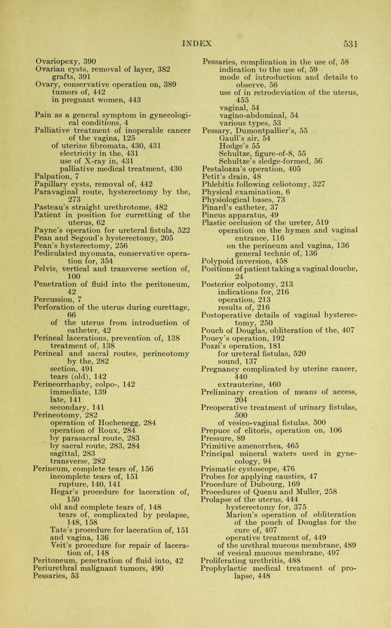 Ovariopexy, 390 Ovarian cysts, removal of layer, 382 grafts, 391 Ovary, conservative operation on, 389 tumors of, 442 in pregnant women, 443 Pain as a general symptom in gynecologi- cal conditions, 4 Palliative treatment of inoperable cancer of the vagina, 125 of uterine fibromata, 430, 431 electricity in the, 431 use of X-ray in, 431 palliative medical treatment, 430 Palpation, 7 Papillary cysts, removal of, 442 Paravaginal route, hysterectomy by the, 273 Pasteau’s straight urethrotome, 482 Patient in position for curretting of the uterus, 62 Payne’s operation for ureteral fistula, 522 Pean and Segoud’s hysterectomy, 205 Pean’s hysterectomy, 256 Pediculated myomata, conservative opera- tion for, 354 Pelvis, vertical and transverse section of, 100 Penetration of fluid into the peritoneum, 42 Percussion, 7 Perforation of the uterus during curettage, 66 of the uterus from introduction of catheter, 42 Perineal lacerations, prevention of, 138 treatment of, 138 Perineal and sacral routes, perineotomy by the, 282 section, 491 tears (old), 142 Perineorrhaphy, colpo-, 142 immediate, 139 late, 141 secondary, 141 Perineotomy, 282 operation of Hochenegg, 284 operation of Roux, 284 by parasacral route, 283 by sacral route, 283, 284 sagittal, 283 transverse, 282 Perineum, complete tears of, 156 incomplete tears of, 151 rupture, 140, 141 Hegar’s procedure for laceration of, 150 old and complete tears of, 148 tears of, complicated by prolapse, 148, 158 Tate’s procedure for laceration of, 151 and vagina, 136 Veit’s procedure for repair of lacera- tion of, 148 Peritoneum, penetration of fluid into, 42 Periurethral malignant tumors, 490 Pessaries, 53 Pessaries, complication in the use of, 58 indication to the use of, 59 mode of introduction and details to observe. 56 use of in retrodeviation of the uterus, 455 vaginal, 54 vagino-abdominal, 54 various types, 53 Pessary, Dumontpallier’s, 55 Gaull’s air, 54 Hodge’s 55 Schultze, figure-of-8, 55 Schultze’s sledge-formed, 56' Pestalozza’s operation, 405 Petit’s drain, 48 Phlebitis following celiotomy, 327 Physical examination, 6 Physiological bases, 73 Pinard’s catheter, 37 Pincus apparatus, 49 Plastic occlusion of the ureter, 519 operation on the hymen and vaginal entrance, 116 on the perineum and vagina, 136 general technic of, 136 Polypoid inversion, 458 Positions of patient taking a vaginal douche, 24 Posterior colpotomy, 213 indications for, 216 operation, 213 results of, 216 Postoperative details of vaginal hysterec- tomy, 250 Pouch of Douglas, obliteration of the, 407 Pouey’s operation, 192 Pozzi’s operation, 181 for ureteral fistulas, 520 sound, 137 Pregnancy complicated by uterine cancer, 440 extrauterine, 460 Preliminary creation of means of access, 204 Preoperative treatment of urinary fistulas, 500 of vesico-vaginal fistulas, 500 Prepuce of clitoris, operation on, 106 Pressure, 89 Primitive amenorrhea, 465 Principal mineral waters used in gyne- cology, 94 Prismatic cystoscope, 476 Probes for applying caustics, 47 Procedure of Dubourg, 169 Procedures of Quenu and Muller, 258 Prolapse of the uterus, 444 hysterectomy for, 375 Marion’s operation of obliteration of the pouch of Douglas for the cure of, 407 operative treatment of, 449 of the urethral mucous membrane, 489 of vesical mucous membrane, 497 Proliferating urethritis, 488 Prophylactic medical treatment of pro- lapse, 448