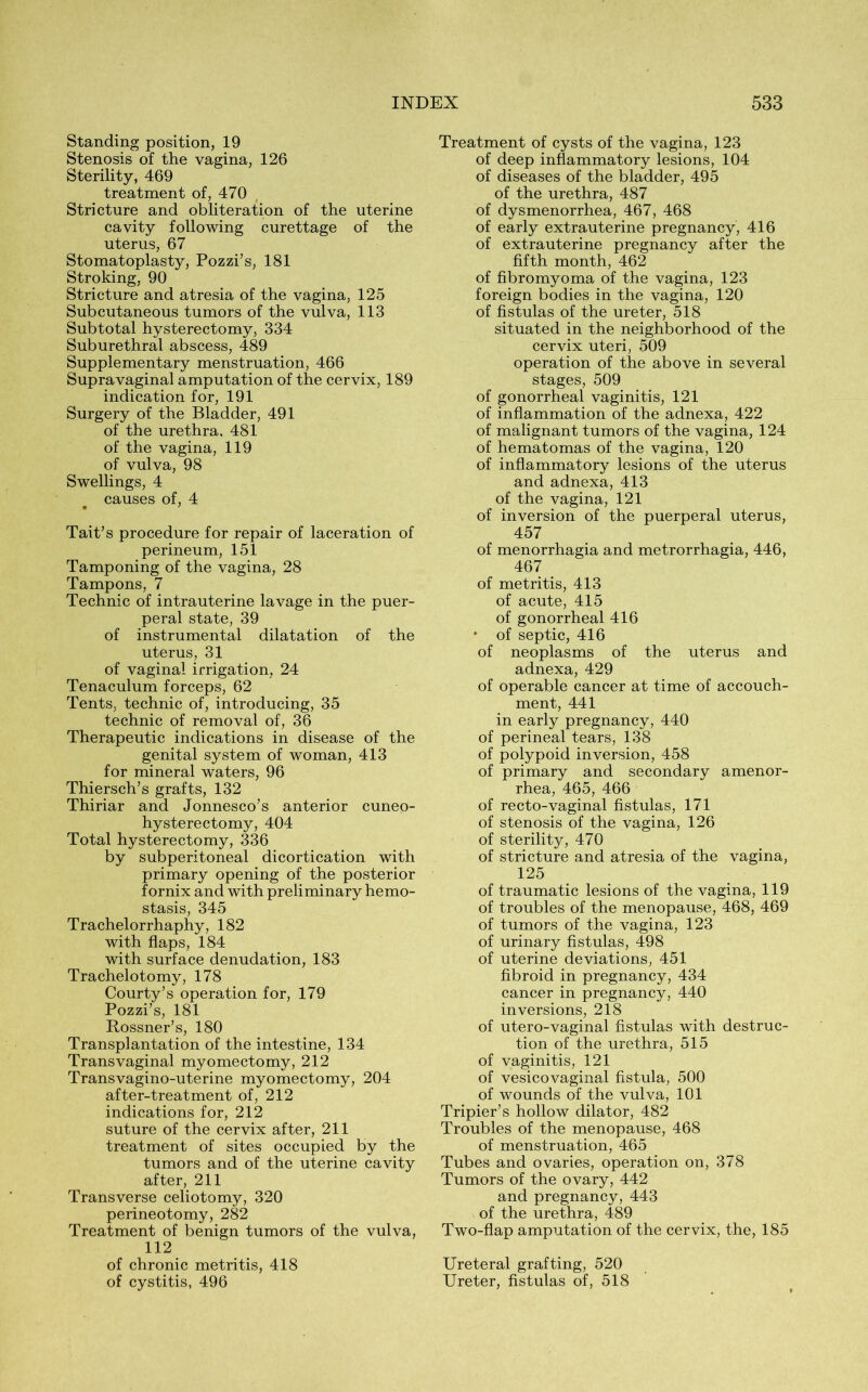 Standing position, 19 Stenosis of the vagina, 126 Sterility, 469 treatment of, 470 Stricture and obliteration of the uterine cavity following curettage of the uterus, 67 Stomatoplasty, Pozzi’s, 181 Stroking, 90 Stricture and atresia of the vagina, 125 Subcutaneous tumors of the vulva, 113 Subtotal hysterectomy, 334 Suburethral abscess, 489 Supplementary menstruation, 466 Supravaginal amputation of the cervix, 189 indication for, 191 Surgery of the Bladder, 491 of the urethra, 481 of the vagina, 119 of vulva, 98 Swellings, 4 causes of, 4 Tait’s procedure for repair of laceration of perineum, 151 Tamponing of the vagina, 28 Tampons, 7 Technic of intrauterine lavage in the puer- peral state, 39 of instrumental dilatation of the uterus, 31 of vaginal irrigation, 24 Tenaculum forceps, 62 Tents, technic of, introducing, 35 technic of removal of, 36 Therapeutic indications in disease of the genital system of woman, 413 for mineral waters, 96 Thiersch’s grafts, 132 Thiriar and Jonnesco’s anterior cuneo- hysterectomy, 404 Total hysterectomy, 336 by subperitoneal dicortication with primary opening of the posterior fornix and with preliminary hemo- stasis, 345 Trachelorrhaphy, 182 with flaps, 184 with surface denudation, 183 Trachelotomy, 178 Courty’s operation for, 179 Pozzi’s, 181 Rossner’s, 180 Transplantation of the intestine, 134 Trans vaginal myomectomy, 212 Transvagino-uterine myomectomy, 204 after-treatment of, 212 indications for, 212 suture of the cervix after, 211 treatment of sites occupied by the tumors and of the uterine cavity after, 211 Transverse celiotomy, 320 perineotomy, 282 Treatment of benign tumors of the vulva, 112 of chronic metritis, 418 of cystitis, 496 Treatment of cysts of the vagina, 123 of deep inflammatory lesions, 104 of diseases of the bladder, 495 of the urethra, 487 of dysmenorrhea, 467, 468 of early extrauterine pregnancy, 416 of extrauterine pregnancy after the fifth month, 462 of fibromyoma of the vagina, 123 foreign bodies in the vagina, 120 of fistulas of the ureter, 518 situated in the neighborhood of the cervix uteri, 509 operation of the above in several stages, 509 of gonorrheal vaginitis, 121 of inflammation of the adnexa, 422 of malignant tumors of the vagina, 124 of hematomas of the vagina, 120 of inflammatory lesions of the uterus and adnexa, 413 of the vagina, 121 of inversion of the puerperal uterus, 457 of menorrhagia and metrorrhagia, 446, 467 of metritis, 413 of acute, 415 of gonorrheal 416 * of septic, 416 of neoplasms of the uterus and adnexa, 429 of operable cancer at time of accouch- ment, 441 in early pregnancy, 440 of perineal tears, 138 of polypoid inversion, 458 of primary and secondary amenor- rhea, 465, 466 of recto-vaginal fistulas, 171 of stenosis of the vagina, 126 of sterility, 470 of stricture and atresia of the vagina, 125 of traumatic lesions of the vagina, 119 of troubles of the menopause, 468, 469 of tumors of the vagina, 123 of urinary fistulas, 498 of uterine deviations, 451 fibroid in pregnancy, 434 cancer in pregnancy, 440 inversions, 218 of utero-vaginal fistulas with destruc- tion of the urethra, 515 of vaginitis, 121 of vesicovaginal fistula, 500 of wounds of the vulva, 101 Tripier’s hollow dilator, 482 Troubles of the menopause, 468 of menstruation, 465 Tubes and ovaries, operation on, 378 Tumors of the ovary, 442 and pregnancy, 443 of the urethra, 489 Two-flap amputation of the cervix, the, 185 Ureteral grafting, 520 Ureter, fistulas of, 518