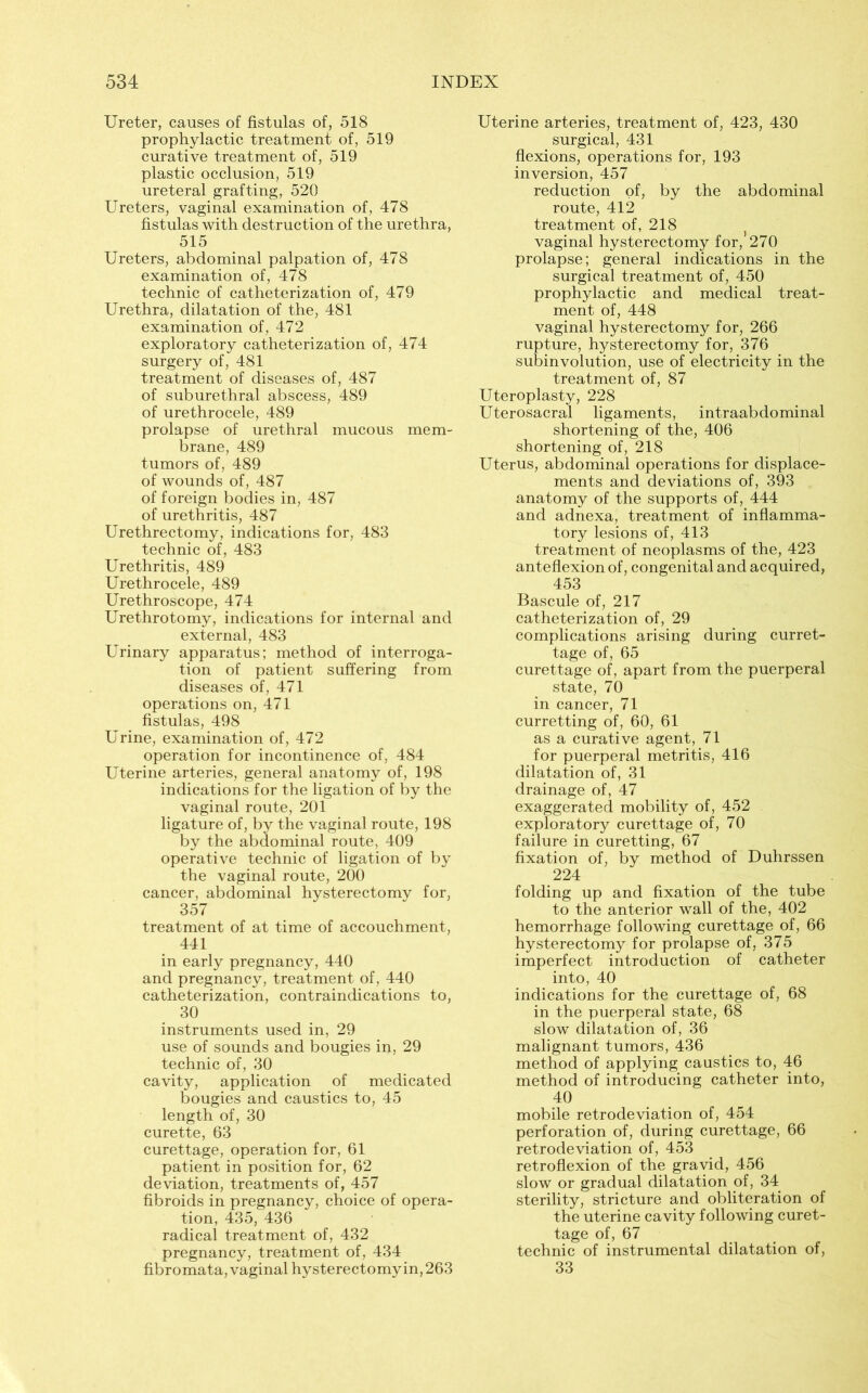 Ureter, causes of fistulas of, 518 prophylactic treatment of, 519 curative treatment of, 519 plastic occlusion, 519 ureteral grafting, 520 Ureters, vaginal examination of, 478 fistulas with destruction of the urethra, 515 Ureters, abdominal palpation of, 478 examination of, 478 technic of catheterization of, 479 Urethra, dilatation of the, 481 examination of, 472 exploratory catheterization of, 474 surgery of, 481 treatment of diseases of, 487 of suburethral abscess, 489 of urethrocele, 489 prolapse of urethral mucous mem- brane, 489 tumors of, 489 of wounds of, 487 of foreign bodies in, 487 of urethritis, 487 Urethrectomy, indications for, 483 technic of, 483 Urethritis, 489 Urethrocele, 489 Urethroscope, 474 Urethrotomy, indications for internal and external, 483 Urinary apparatus; method of interroga- tion of patient suffering from diseases of, 471 operations on, 471 fistulas, 498 Urine, examination of, 472 operation for incontinence of, 484 Uterine arteries, general anatomy of, 198 indications for the ligation of by the vaginal route, 201 ligature of, by the vaginal route, 198 by the abdominal route, 409 operative technic of ligation of by the vaginal route, 200 cancer, abdominal hysterectomy for, 357 treatment of at time of accouchment, 441 in early pregnancy, 440 and pregnancy, treatment of, 440 catheterization, contraindications to, 30 instruments used in, 29 use of sounds and bougies in, 29 technic of, 30 cavity, application of medicated bougies and caustics to, 45 length of, 30 curette, 63 curettage, operation for, 61 patient in position for, 62 deviation, treatments of, 457 fibroids in pregnancy, choice of opera- tion, 435, 436 radical treatment of, 432 pregnancy, treatment of, 434 fibromata, vaginal hysterectomyin,263 Uterine arteries, treatment of, 423, 430 surgical, 431 flexions, operations for, 193 inversion, 457 reduction of, by the abdominal route, 412 treatment of, 218 vaginal hysterectomy for, 270 prolapse; general indications in the surgical treatment of, 450 prophylactic and medical treat- ment of, 448 vaginal hysterectomy for, 266 rupture, hysterectomy for, 376 subinvolution, use of electricity in the treatment of, 87 Uteroplasty, 228 Uterosacral ligaments, intraabdominal shortening of the, 406 shortening of, 218 Uterus, abdominal operations for displace- ments and deviations of, 393 anatomy of the supports of, 444 and adnexa, treatment of inflamma- tory lesions of, 413 treatment of neoplasms of the, 423 anteflexion of, congenital and acquired, 453 Bascule of, 217 catheterization of, 29 complications arising during curret- tage of, 65 curettage of, apart from the puerperal state, 70 in cancer, 71 curretting of, 60, 61 as a curative agent, 71 for puerperal metritis, 416 dilatation of, 31 drainage of, 47 exaggerated mobility of, 452 exploratory curettage of, 70 failure in curetting, 67 fixation of, by method of Duhrssen 224 folding up and fixation of the tube to the anterior wall of the, 402 hemorrhage following curettage of, 66 hysterectomy for prolapse of, 375 imperfect introduction of catheter into, 40 indications for the curettage of, 68 in the puerperal state, 68 slow dilatation of, 36 malignant tumors, 436 method of applying caustics to, 46 method of introducing catheter into, 40 mobile retrodeviation of, 454 perforation of, during curettage, 66 retrodeviation of, 453 retroflexion of the gravid, 456 slow or gradual dilatation of, 34 sterility, stricture and obliteration of the uterine cavity following curet- tage of, 67 technic of instrumental dilatation of, 33