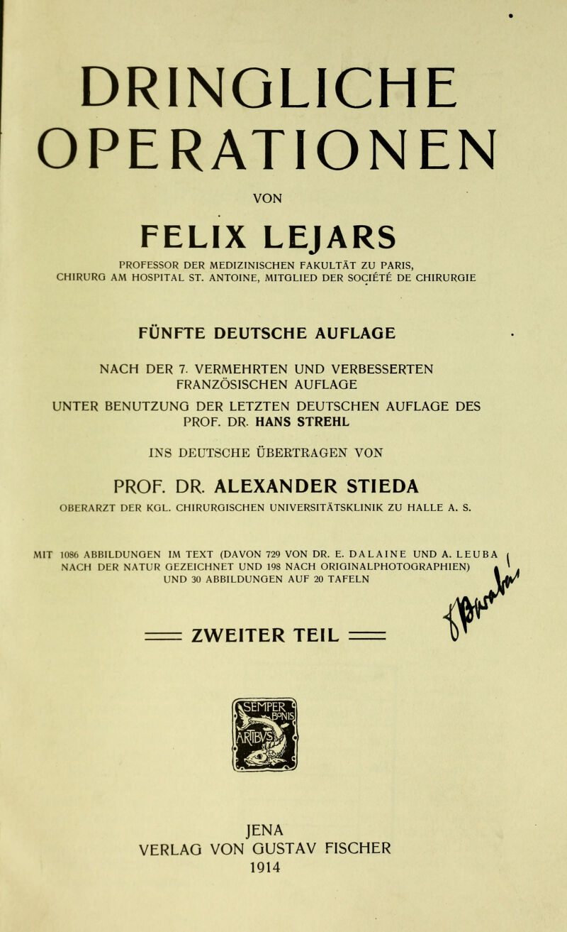 DRINGLICHE OPERATIONEN VON FELIX LEJARS PROFESSOR DER MEDIZINISCHEN FAKULTÄT ZU PARIS, CHIRURG AM HOSPITAL ST. ANTOINE, MITGLIED DER SOCIÉTÉ DE CHIRURGIE FÜNFTE DEUTSCHE AUFLAGE NACH DER 7. VERMEHRTEN UND VERBESSERTEN FRANZÖSISCHEN AUFLAGE UNTER BENUTZUNG DER LETZTEN DEUTSCHEN AUFLAGE DES PROF. DR. HANS STREHL INS DEUTSCHE ÜBERTRAGEN VON PROF. DR. ALEXANDER STIEDA OBERARZT DER KGL. CHIRURGISCHEN UNIVERSITÄTSKLINIK ZU HALLE A. S. MIT 1086 ABBILDUNGEN IM TEXT (DAVON 729 VON DR. E. DAL AINE UND A. LEUBA NACH DER NATUR GEZEICHNET UND 198 NACH ORIGINALPHOTOGRAPHIEN) UND 30 ABBILDUNGEN AUF 20 TAFELN ZWEITER TEIL y \W JENA VERLAG VON GUSTAV FISCHER 1914