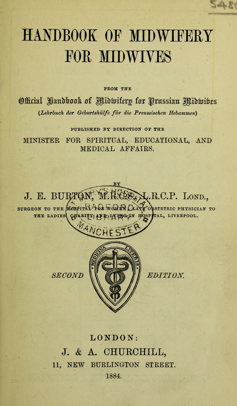 FOR MIDWIVES FEOM THE ©fönal of fox §xm%im {Lehrbuch der Geburtshülfe fwr die Freussischen Hebammen) PUBLISHED BT DIEECTION OF THE MINISTER FOR SPIRITUAL, EDUCATIONAL, AND MEDICAL AFFAIRS. J, E. BU] ^ SUE&EOir TO TU^ THE LADIESt ^^EI|Y| ES-’ i.RC.P. Bond., --^STETEIC PHYSICIAN TO CAL, LIVEEPOOL. SECOND EDITION LONDON: J. & A. CHURCHILL, 11, NEW BURLINGTON STREET. 1884.