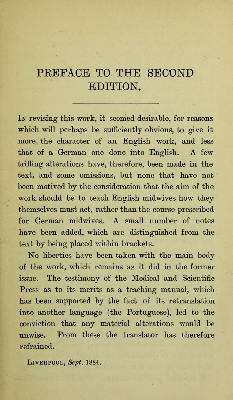 PEEFACB TO THE SECOND EDITION. In revising this work, it seemed desirable, for reasons which will perhaps be sufficiently obvious, to give it more the character of an English work, and less that of a German one done into English. A few trifling alterations have, therefore, been made in the text, and some omissions, but none that have not been motived by the consideration that the aim of the work should be to teach English midwives how they themselves must act, rather than the course prescribed for German midwives. A small number of notes have been added, which are distinguished from the text by being placed within brackets. No liberties have been taken with the main body of the work, which remains as it did in the former issue. The testimony of the Medical and Scientific Press as to its merits as a teaching manual, which has been supported by the fact of its retranslation into another language (the Portuguese), led to the conviction that any material alterations would be unwise. From these the translator has therefore refrained. Liverpool, Sept. 1884.