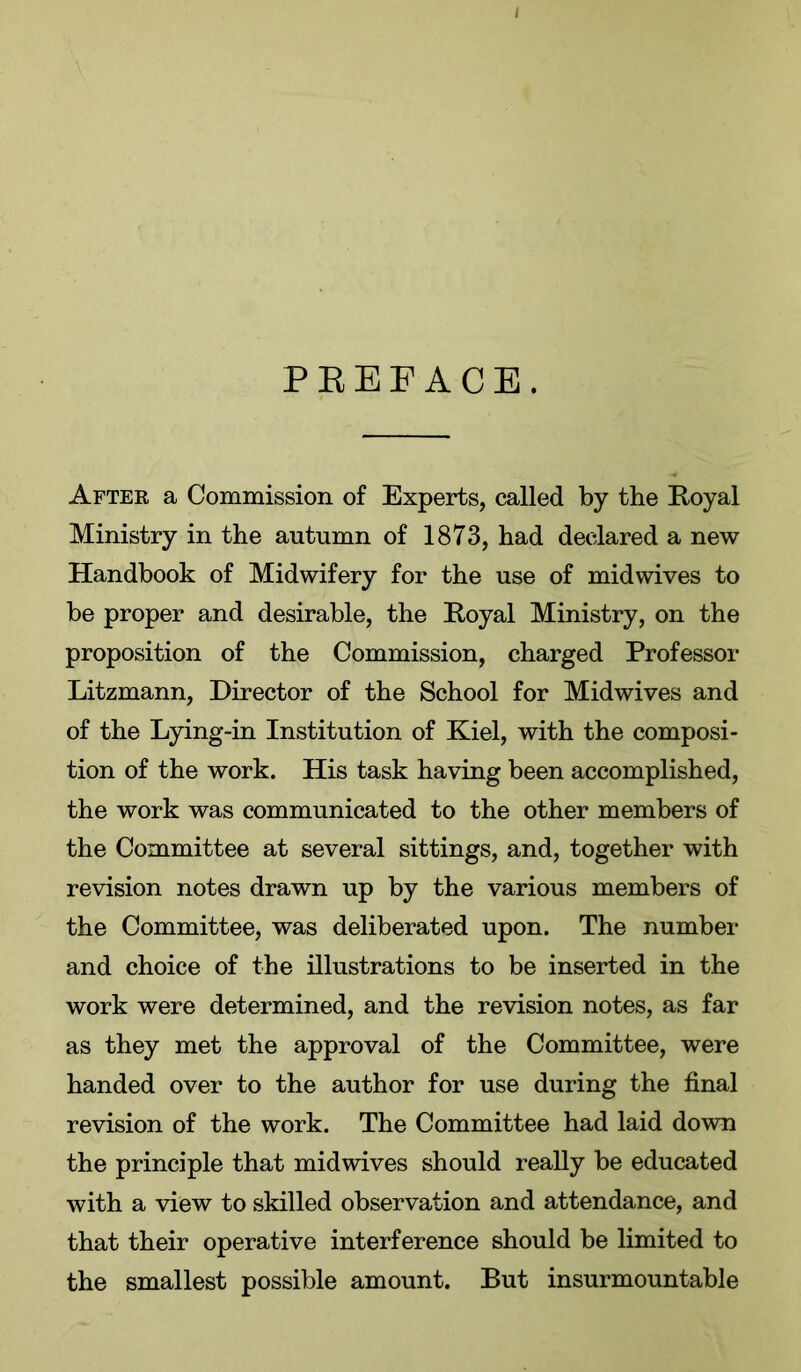 PEEFACE. After a Commission of Experts, called by the Royal Ministry in the autumn of 1873, had declared a new Handbook of Midwifery for the use of midwives to be proper and desirable, the Royal Ministry, on the proposition of the Commission, charged Professor Litzmann, Director of the School for Midwives and of the Lying-in Institution of Kiel, with the composi- tion of the work. His task having been accomplished, the work was communicated to the other members of the Committee at several sittings, and, together with revision notes drawn up by the various members of the Committee, was deliberated upon. The number and choice of the illustrations to be inserted in the work were determined, and the revision notes, as far as they met the approval of the Committee, were handed over to the author for use during the final revision of the work. The Committee had laid down the principle that midwives should really be educated with a view to skilled observation and attendance, and that their operative interference should be limited to the smallest possible amount. But insurmountable