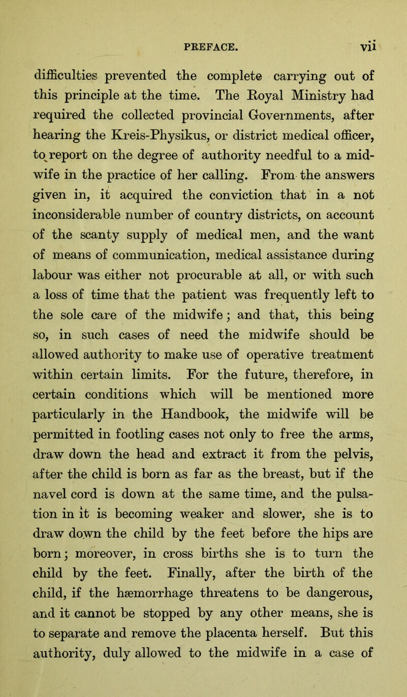 difficulties prevented the complete carrying out of this principle at the time. The E-oyal Ministry had required the collected provincial Governments, after hearing the Kreis-Physikus, or district medical officer, to^ report on the degree of authority needful to a mid- wife in the practice of her calling. From the answers given in, it acquired the conviction that in a not inconsiderable number of country districts, on account of the scanty supply of medical men, and the want of means of communication, medical assistance during labour was either not procurable at all, or with such a loss of time that the patient was frequently left to the sole care of the midwife; and that, this being so, in such cases of need the midwife should be allowed authority to make use of operative treatment within certain limits. For the future, therefore, in certain conditions which will be mentioned more particularly in the Handbook, the midwife will be permitted in footling cases not only to free the arms, draw down the head and extract it from the pelvis, after the child is born as far as the breast, but if the navel cord is down at the same time, and the pulsa- tion in it is becoming weaker and slower, she is to draw down the child by the feet before the hips are born; moreover, in cross births she is to turn the child by the feet. Finally, after the birth of the child, if the haemorrhage threatens to be dangerous, and it cannot be stopped by any other means, she is to separate and remove the placenta herself. But this authority, duly allowed to the midwife in a case of