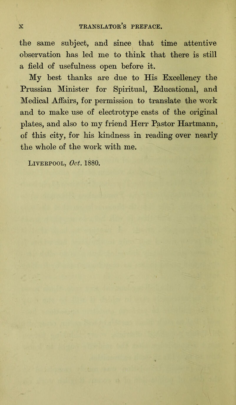 the same subject, and since that time attentive observation has led me to think that there is still a field of usefulness open before it. My best thanks are due to His Excellency the Prussian Minister for Spiritual, Educational, and Medical Affairs, for permission to translate the work and to make use of electrotype casts of the original plates, and also to my friend Herr Pastor Hartmann, of this city, for his kindness in reading over nearly the whole of the work with me.