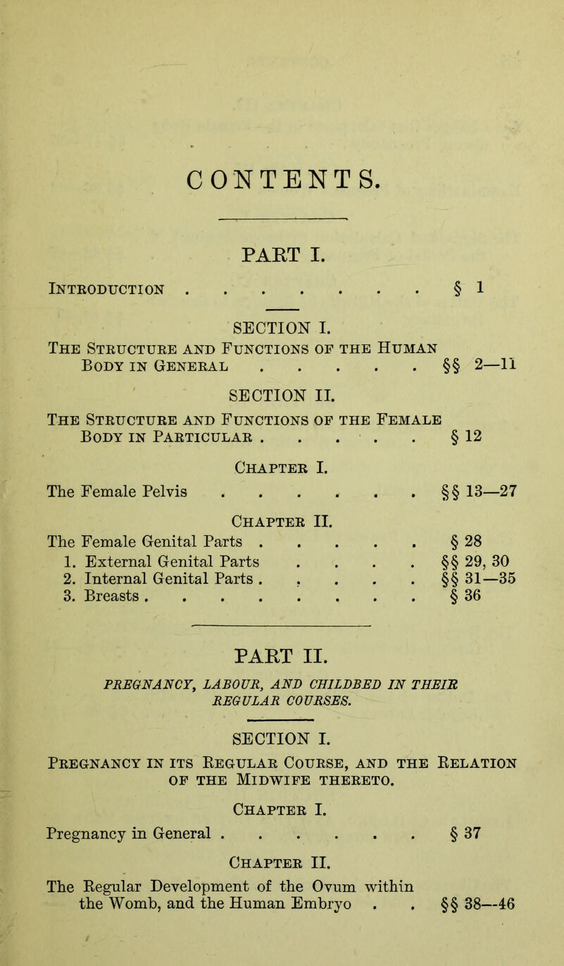 CONTENTS PART I. Introduction § 1 SECTION I. The Structure and Functions of the Human Body in General §§ 2—11 SECTION II. The Structure and Functions of the Female Body in Particular . . . . , § 12 Chapter I. The Female Pelvis §§ 13—27 Chapter II. The Female Genital Parts . 1. External Genital Parts 2. Internal Genital Parts . . 3. Breasts §28 §§ 29, 30 §§ 31-35 § 36 PAKT II. PREGNANCY, LABOUR, AND CHILDBED IN THEIU REGULAR COURSES. SECTION I. Pregnancy in its Eegular Course, and the Eelation OF THE Midwife thereto. Chapter I. Pregnancy in General § 37 Chapter II. The Eegular Development of the Ovum within the Womb, and the Human Embryo . . §§ 38—46