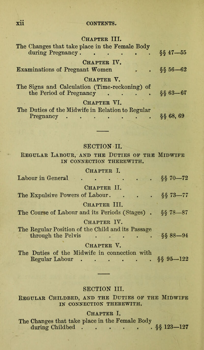 Chaptee III. The Changes that take place in the Female Body during Pregnancy Chapter IV. Examinations of Pregnant Women Chapter Y. The Signs and Calculation (Time-reckoning) of the Period of Pregnancy .... Chapter VI. ITie Duties of the Midwife in Kelation to Kegular Pregnancy §§ 47-55 §§ 56—62 §§ 63-67 §§ 68, 69 SECTION II. Regular Labour, and the Duties op the Midwife IN CONNECTION THEREWITH. Chapter I. Labour in General §§ 70—72 Chapter II. The Expulsive Powers of Labour. . . . §§73—77 Chapter III. The Course of Labour and its Periods (Stages) . §§ 78—87 Chapter IV. The Regular Position of the Child and its Passage through the Pelvis §§ 88—94 Chapter V. The Duties of the Midwife in connection with Regular Labour §§ 95—122 SECTION III. Regular Childbed, and the Duties of the Midwife IN CONNECTION THEREWITH. Chapter I. The Changes that take place in the Female Body during Childbed §§ 123—127
