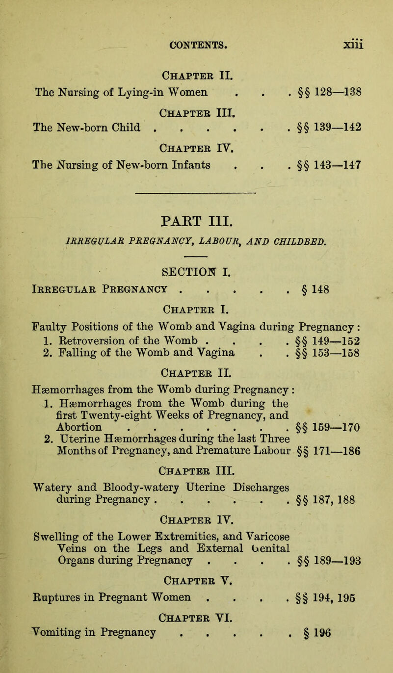 Chapter II. The Nursing of Lying-in Women Chapter III. The New-born Child . . . . Chapter IV. The Nursing of New-born Infants . §§ 128—138 . §§ 139—142 . §§ 143—147 PART III. IRREGULAR PREGNANCY, LABOUR, AND CHILDBED. SECTION I. Irregular Pregnancy § 148 Chapter I. Faulty Positions of the Womb and Vagina during Pregnancy : 1. Ketroversion of the Womb . . . . §§ 149—152 2. Falling of the Womb and Vagina . . §§ 153—158 Chapter II. Hgemorrhages from the Womb during Pregnancy: 1. Haemorrhages from the Womb during the first Twenty-eight Weeks of Pregnancy, and Abortion §§ 159—170 2. Uterine Haemorrhages during the last Three Months of Pregnancy, and Premature Labour §§ 171—186 Chapter III. Watery and Bloody-watery Uterine Discharges during Pregnancy §§187, 188 Chapter IV. Swelling of the Lower Extremities, and Varicose Veins on the Legs and External benital Organs during Pregnancy . . . . §§ 189—193 Chapter V. Kuptures in Pregnant Women .... §§194,195 Chapter VI. Vomiting in Pregnancy § 196