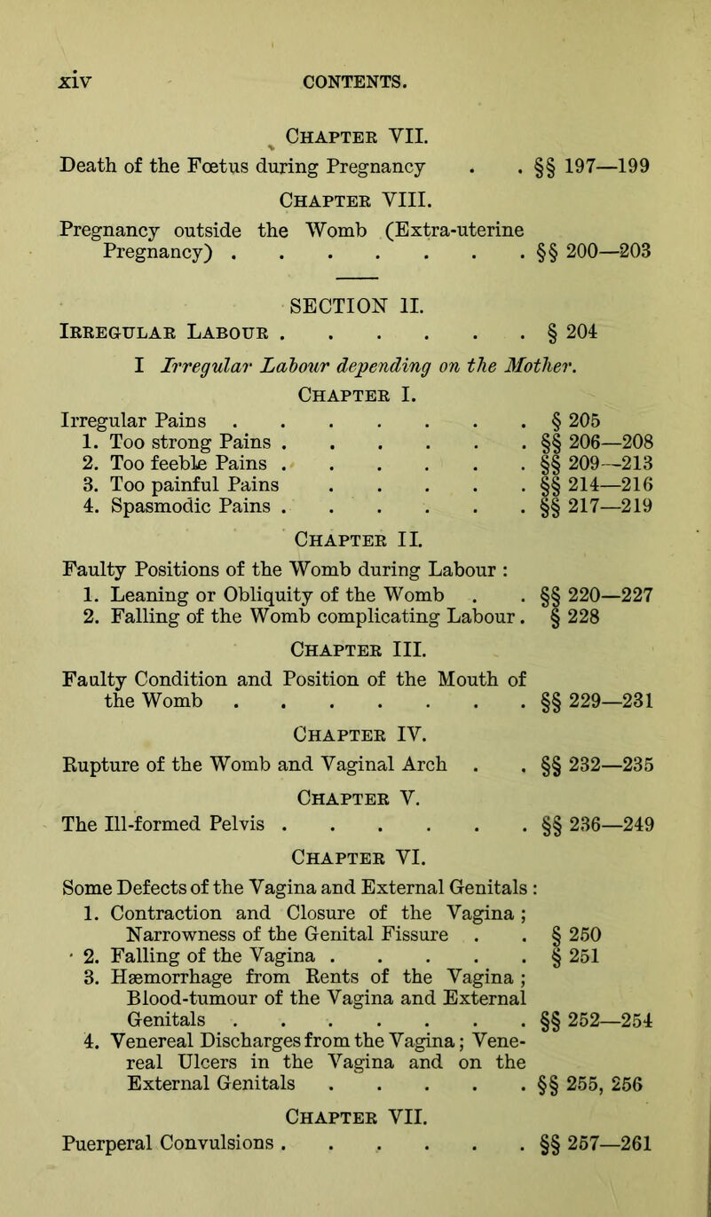Chapter VII. Death of the Foetus during Pregnancy . . §§ 197—199 Chapter VIII. Pregnancy outside the Womb (Extra-uterine Pregnancy) §§ 200—203 SECTION II. Irregular Labour § 201 I Irregular Labour depending on the Mother. Chapter I. Irregular Pains § 205 1. Too strong Pains §§ 206—208 2. Too feeble Pains §§ 209—213 3. Too painful Pains §§ 214—216 4. Spasmodic Pains §§ 217—219 Chapter II. Faulty Positions of the Womb during Labour : 1. Leaning or Obliquity of the Womb . . §§ 220—227 2. Falling of the Womb complicating Labour. § 228 Chapter III. Faulty Condition and Position of the Mouth of the Womb §§ 229—231 Chapter IV. Rupture of the Womb and Vaginal Arch . . §§ 232—235 Chapter V. The Ill-formed Pelvis §§ 236—249 Chapter VI. Some Defects of the Vagina and External Genitals : 1. Contraction and Closure of the Vagina ; Narrowness of the Genital Fissure . . § 250 ' 2. Falling of the Vagina § 251 3. Haemorrhage from Rents of the Vagina ; Blood-tumour of the Vagina and External Genitals §§ 252—254 4. Venereal Discharges from the Vagina; Vene- real Ulcers in the Vagina and on the External Genitals §§ 255, 256 Chapter VII. Puerperal Convulsions §§ 257—261