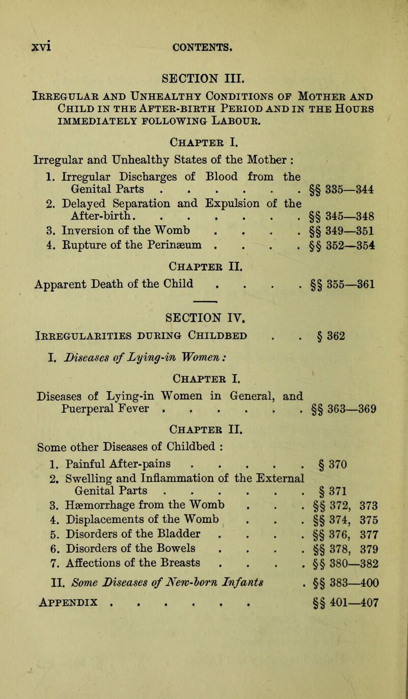 SECTION III. Ieeegular and Unhealthy Conditions of Mother and Child in the Aftee-bieth Period and in the Hours IMMEDIATELY FOLLOWING LABOUR. Chapter I. Irregular and Unhealthy States of the Mother : 1. Irregular Discharges of Blood from the Genital Parts 2. Delayed Separation and Expulsion of the After-birth 3. Inversion of the Womb .... 4. Kupture of the Perinaeum .... Chapter II. Apparent Death of the Child .... §§ 335—344 §§ 345—348 §§ 349—351 §§ 352—354 355—361 SECTION IV. Irregularities during Childbed . . § 362 I. Diseases of Lying-in Women: Chapter I. Diseases of Lying-in Women in General, and Puerperal Fever Chapter II. Some other Diseases of Childbed : §§ 363—369 1. Painful After-pains 2. Swelling and Inflammation of the External §370 Genital Parts §371 3. Haemorrhage from the Womb §§ 372, 373 4. Displacements of the Womb §§ 374, 375 5. Disorders of the Bladder .... §§ 376, 377 6. Disorders of the Bowels .... §§ 378, 379 7. Affections of the Breasts .... §§ 380—382 II. Some Diseases of New-lorn Infants §§ 383—400 Appendix §§ 401—407
