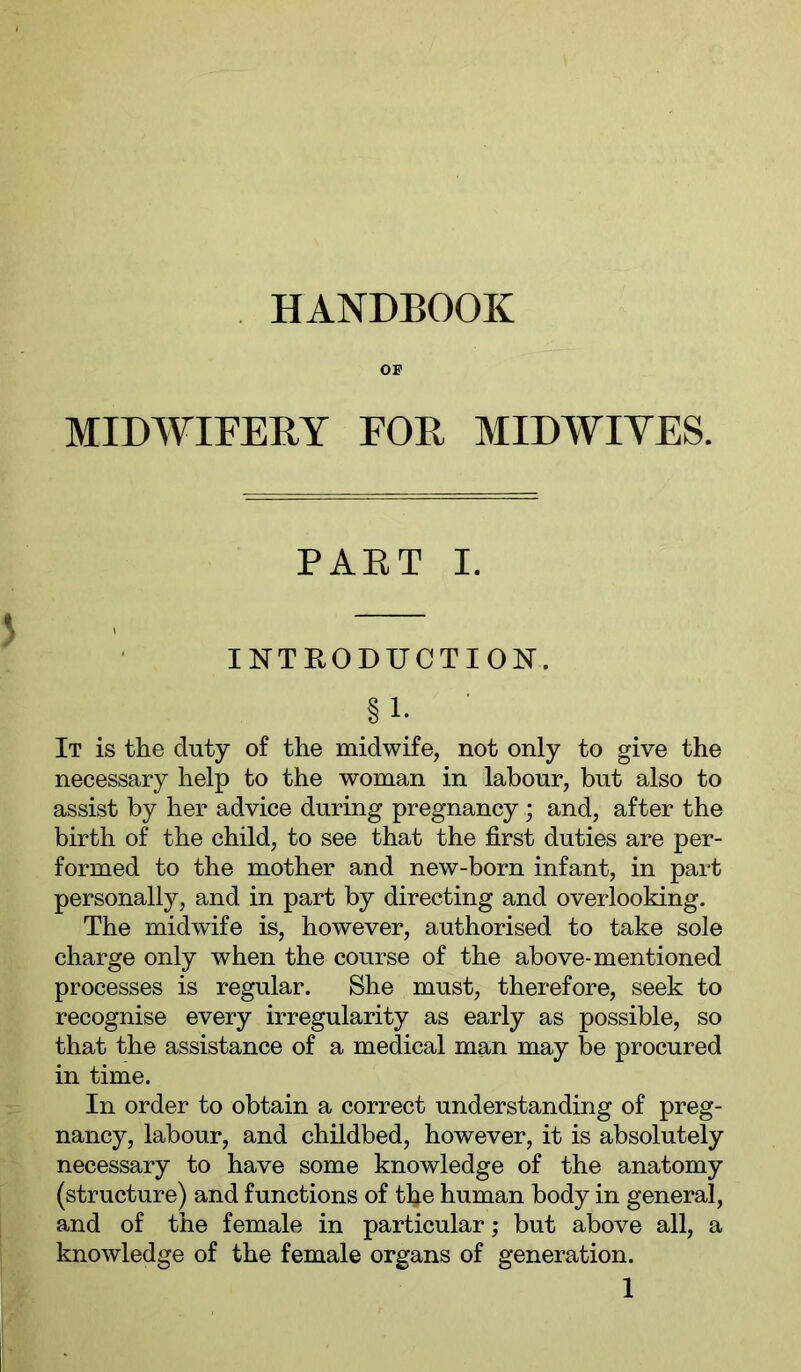 HANDBOOK OB' MIDWIFERY FOR MIDWIVES. PART I. INTRODUCTION. §1- It is the duty of the midwife, not only to give the necessary help to the woman in labour, but also to assist by her advice during pregnancy; and, after the birth of the child, to see that the first duties are per- formed to the mother and new-born infant, in part personally, and in part by directing and overlooking. The midwife is, however, authorised to take sole charge only when the course of the above-mentioned processes is regular. She must, therefore, seek to recognise every irregularity as early as possible, so that the assistance of a medical man may be procured in time. In order to obtain a correct understanding of preg- nancy, labour, and childbed, however, it is absolutely necessary to have some knowledge of the anatomy (structure) and functions of the human body in general, and of the female in particular; but above all, a knowledge of the female organs of generation.