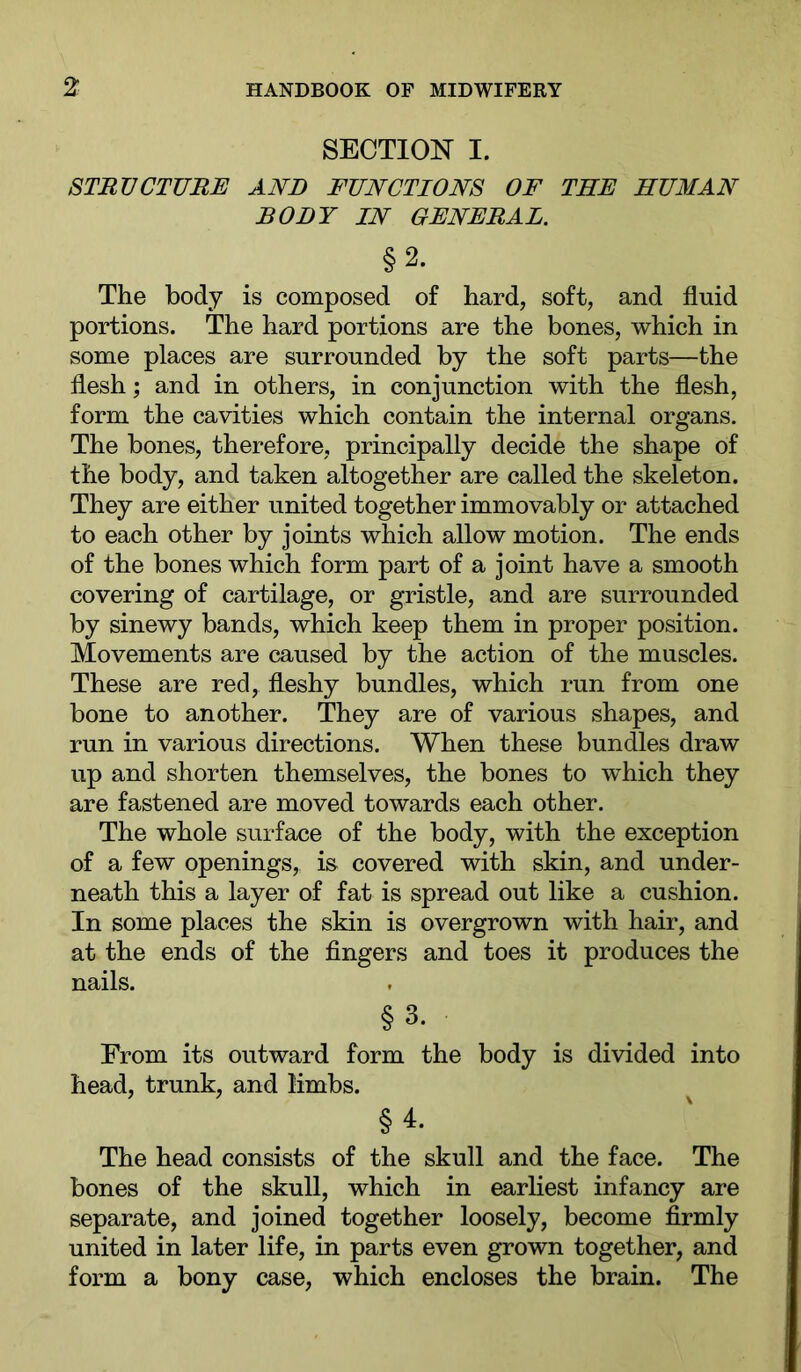 SECTION I. STRUCTURE AND FUNCTIONS OF THE HUMAN BODY IN GENERAL. §2. The body is composed of hard, soft, and fluid portions. The hard portions are the bones, which in some places are surrounded by the soft parts—the flesh; and in others, in conjunction with the flesh, form the cavities which contain the internal organs. The bones, therefore, principally decide the shape of the body, and taken altogether are called the skeleton. They are either united together immovably or attached to each other by joints which allow motion. The ends of the bones which form part of a joint have a smooth covering of cartilage, or gristle, and are surrounded by sinewy bands, which keep them in proper position. Movements are caused by the action of the muscles. These are red, fleshy bundles, which run from one bone to another. They are of various shapes, and run in various directions. When these bundles draw up and shorten themselves, the bones to which they are fastened are moved towards each other. The whole surface of the body, with the exception of a few openings, i& covered with skin, and under- neath this a layer of fat is spread out like a cushion. In some places the skin is overgrown with hair, and at the ends of the fingers and toes it produces the nails. §3. From its outward form the body is divided into head, trunk, and limbs. §4. The head consists of the skull and the face. The bones of the skull, which in earhest infancy are separate, and joined together loosely, become firmly united in later life, in parts even grown together, and form a bony case, which encloses the brain. The