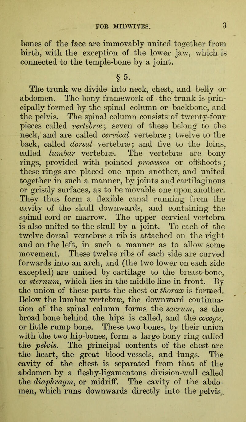 bones of the face are immovably united together from birth, with the exception of the lower jaw, which is connected to the temple-bone by a joint. §5. The trunk we divide into neck, chest, and belly or abdomen. The bony framework of the trunk is prin- cipally formed by the spinal column or backbone, and the pelvis. The spinal column consists of twenty-four pieces called vertehrce) seven of these belong to the neck, and are called cervical vertebrae; twelve to the back, called dorsal vertebrae; and five to the loins, called lumbar vertebrae. The vertebrae are bony rings, provided with pointed processes or offshoots; these rings are placed one upon another, and united together in such a manner, by joints and cartilaginous or gristly surfaces, as to be movable one upon another. They thus form a flexible canal running from the cavity of the skull downwards, and containing the spinal cord or marrow. The upper cervical vertebra is also united to the skull by a joint. To each of the twelve dorsal vertebrae a rib is attached on the right and on the left, in such a manner as to allow some movement. These twelve ribs of each side are curved forwards into an arch, and (the two lower on each side excepted) are united by cartilage to the breast-bone, or sternum^ which lies in the middle line in front. By the union of these parts the chest or thorax is formed. Below the lumbar vertebrae, the downward continua- tion of the spinal column forms the sacrum, as the broad bone behind the hips is called, and the coccyx, or little rump bone. These two bones, by their union with the two hip-bones, form a large bony ring called the pelvis. The principal contents of the chest are the heart, the great blood-vessels, and lungs. The cavity of the chest is separated from that of the abdomen by a fleshy-ligamentous division-wall called the diaphragm, or midriff. The cavity of the abdo- men, which runs downwards directly into the pelvis,.