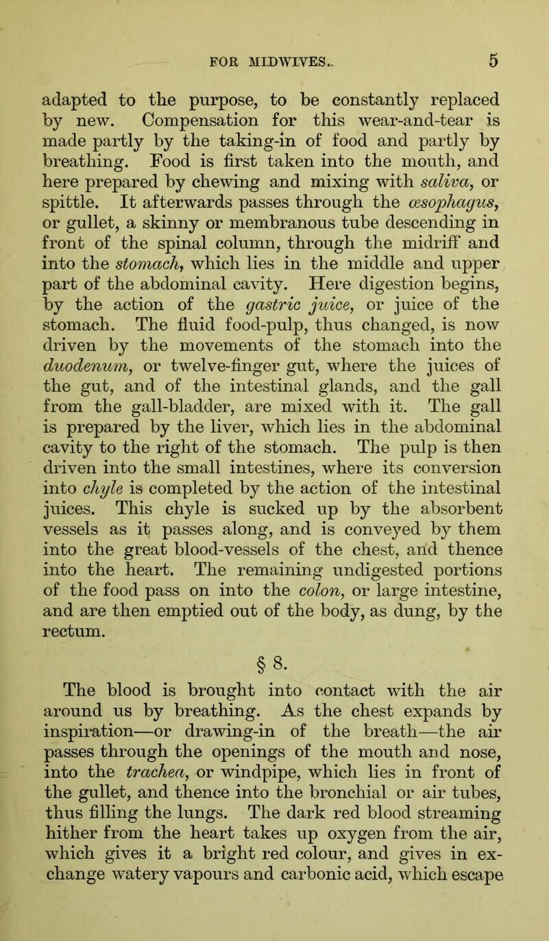 adapted to the purpose, to be constantly replaced by new. Compensation for this wear-and-tear is made partly by the taking-in of food and partly by breathing. Food is first taken into the mouth, and here prepared by chewing and mixing with saliva, or spittle. It afterwards passes through the oesophagus, or gullet, a skinny or membranous tube descending in front of the spinal column, through the midriff and into the stomach, which lies in the middle and upper part of the abdominal cavity. Here digestion begins, by the action of the gastric juice, or juice of the stomach. The fluid food-pulp, thus changed, is now driven by the movements of the stomach into the duodenum, or twelve-finger gut, where the juices of the gut, and of the intestinal glands, and the gall from the gall-bladder, are mixed with it. The gall is prepared by the liver, which lies in the abdominal cavity to the right of the stomach. The pulp is then driven into the small intestines, where its conversion into chyle is completed by the action of the intestinal juices. This chyle is sucked up by the absorbent vessels as it passes along, and is conveyed by them into the great blood-vessels of the chest, and thence into the heart. The remaining undigested portions of the food pass on into the colon, or large intestine, and are then emptied out of the body, as dung, by the rectum. §8- The blood is brought into contact with the air around us by breathing. As the chest expands by inspiration—or drawing-in of the breath—the air passes through the openings of the mouth and nose, into the trachea, or windpipe, which lies in front of the gullet, and thence into the bronchial or air tubes, thus filling the lungs. The dark red blood streaming hither from the heart takes up oxygen from the air, which gives it a bright red colour, and gives in ex- change watery vapours and carbonic acid, which escape