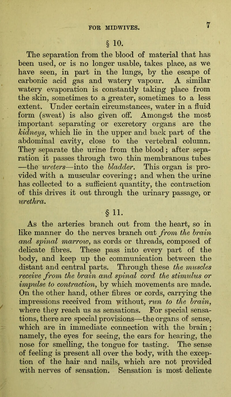 § 10. The separation from the blood of material that has been used, or is no longer usable, takes place, as we have seen, in part in the lungs, by the escape of carbonic acid gas and watery vapour. A similar watery evaporation is constantly taking place from the skin, sometimes to a greater, sometimes to a less extent. Under certain circumstances, water in a fluid form (sweat) is also given ofi*. Amongst the most important separating or excretory organs are the kidneys, which lie in the upper and back part of the abdominal cavity, close to the vertebral column. They separate the urine from the blood; after sepa- ration it passes through two thin membranous tubes —the ureters—into the bladder. This organ is pro- vided with a muscular covering; and when the urine has collected to a sufficient quantity, the contraction of this drives it out through the urinary passage, or urethra. §11- As the arteries branch out from the heart, so in like manner do the nerves branch out from the brain and spinal marrow, as cords or threads, composed of delicate fibres. These pass into every part of the body, and keep up the communication between the distant and central parts. Through these the muscles receive from the brain and spinal cord the stimulus or impulse to contraction, by which movements are made. On the other hand, other fibres or cords, carrying the impressions received from without, run to the brain, where they reach us as sensations. For special sensa- tions, there are special provisions—the organs of sense, which are in immediate connection with the brain; namely, the eyes for seeing, the ears for hearing, the nose for smelling, the tongue for tasting. The sense of feeling is present all over the body, with the excep- tion of the hair and nails, which are not provided with nerves of sensation. Sensation is most delicate