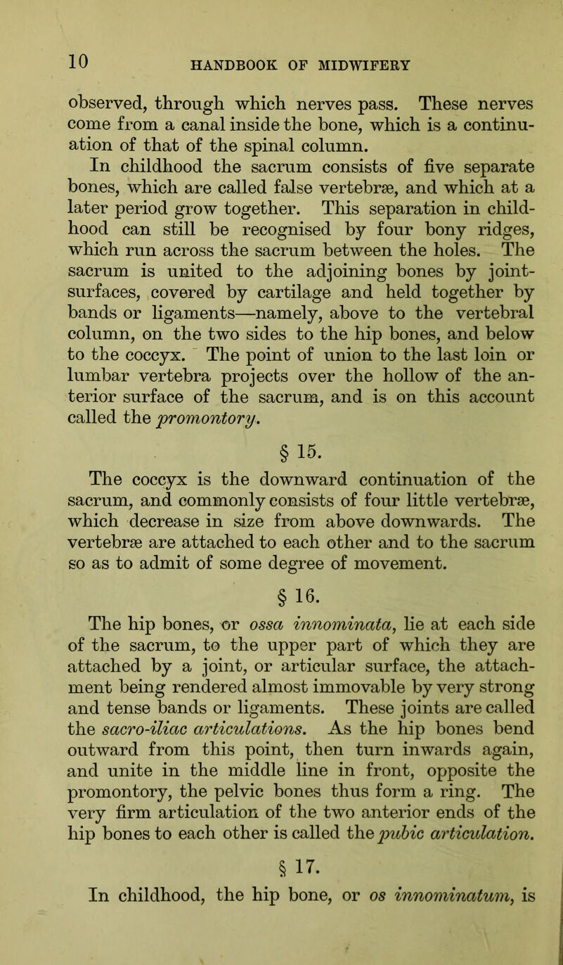 observed, through which nerves pass. These nerves come from a canal inside the bone, which is a continu- ation of that of the spinal column. In childhood the sacrum consists of five separate bones, which are called false vertebrae, and which at a later period grow together. This separation in child- hood can still be recognised by four bony ridges, which run across the sacrum between the holes. The sacrum is united to the adjoining bones by joint- surfaces, covered by cartilage and held together by bands or ligaments—namely, above to the vertebral column, on the two sides to the hip bones, and below to the coccyx. The point of union to the last loin or lumbar vertebra projects over the hollow of the an- terior surface of the sacrum, and is on this account called the 'promontory. § 15. The coccyx is the downward continuation of the sacrum, and commonly consists of four little vertebrae, which decrease in size from above downwards. The vertebrae are attached to each other and to the sacrum so as to admit of some degree of movement. § 16. The hip bones, or ossa innominata, lie at each side of the sacrum, to the upper part of which they are attached by a joint, or articular surface, the attach- ment being rendered almost immovable by very strong and tense bands or ligaments. These joints are called the sacro-iliac articulations. As the hip bones bend outward from this point, then turn inwards again, and unite in the middle line in front, opposite the promontory, the pelvic bones thus form a ring. The very firm articulation of the two anterior ends of the hip bones to each other is called the pubic articulation. % 17. In childhood, the hip bone, or os innominatum, is