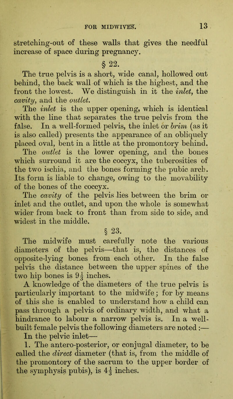 stretching-out of these walls that gives the needful increase of space during pregnancy. §22. _ The true pelvis is a short, wide canal, hollowed out behind, the back wall of which is the highest, and the front the lowest. We distinguish in it the inlet, the cavity, and the outlet. The inlet is the upper opening, which is identical with the line that separates the true pelvis from the false. In a well-formed pelvis, the inlet or hrim (as it is also called) presents the appearance of an obliquely placed oval, bent in a little at the promontory behind. The outlet is the lower opening, and the bones which surround it are the coccyx, the tuberosities of the two ischia, and the bones forming the pubic arch. Its form is liable to change, owing to the movability of the bones of the coccyx. The cavity of the pelvis lies between the brim or inlet and the outlet, and upon the whole is somewhat wider from back to front than from side to side, and widest in the middle. § 23. The midwife must carefully note the various diameters of the pelvis—that is, the distances of opposite-lying bones from each other. In the false pelvis the distance between the upper spines of the two hip bones is 9^ inches. A knowledge of the diameters of the true pelvis is particularly important to the midwife; for by means of this she is enabled to understand how a child can pass through a pelvis of ordinary width, and what a hindrance to labour a narrow pelvis is. In a well- built female pelvis the following diameters are noted :— In the pelvic inlet— 1. The antero-posterior, or conjugal diameter, to be called the direct diameter (that is, from the middle of the promontory of the sacrum to the upper border of the symphysis pubis), is 4^ inches.
