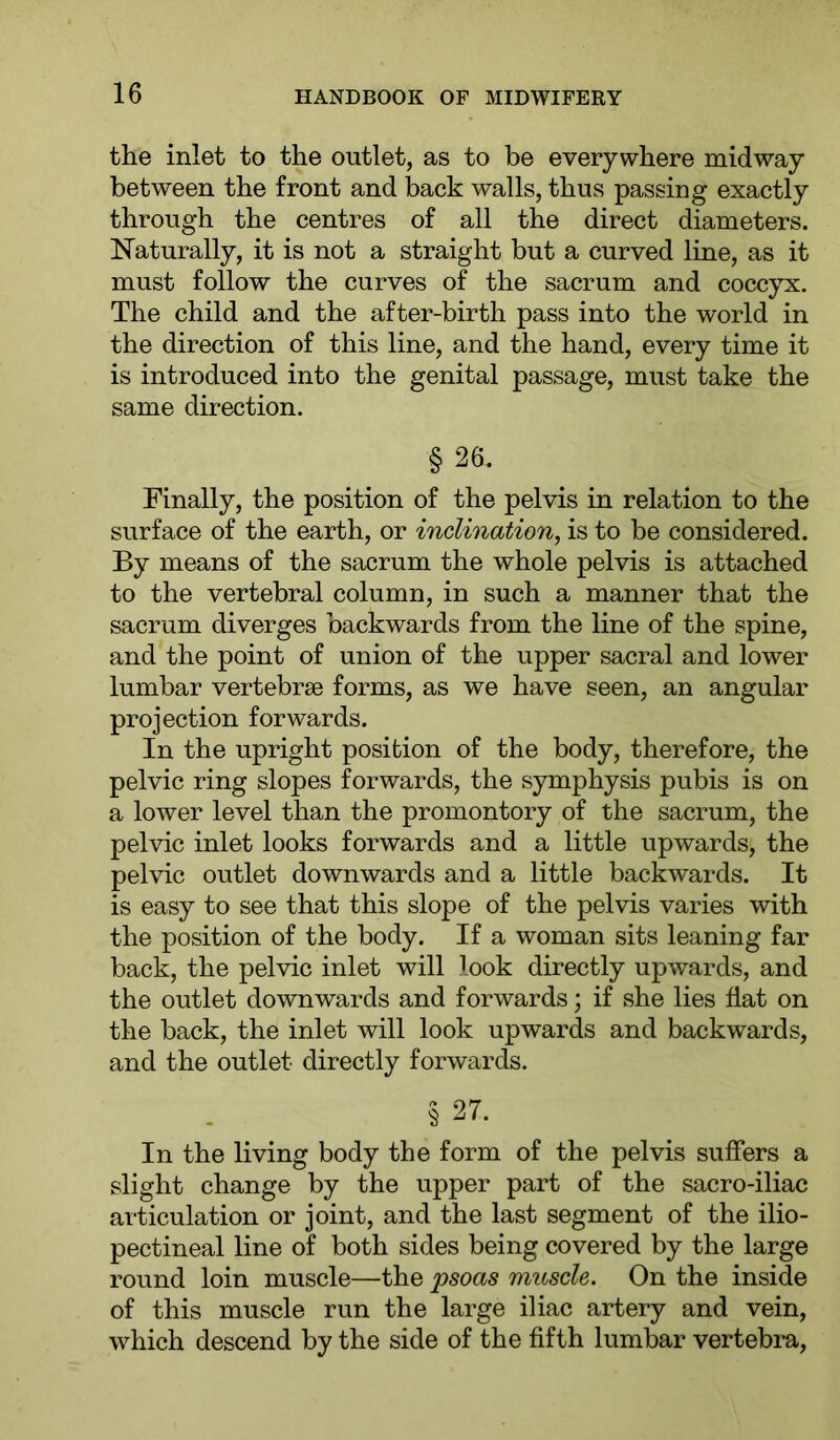 the inlet to the outlet, as to be everywhere midway between the front and back walls, thus passing exactly through the centres of all the direct diameters. Naturally, it is not a straight but a curved line, as it must follow the curves of the sacrum and coccyx. The child and the after-birth pass into the world in the direction of this line, and the hand, every time it is introduced into the genital passage, must take the same direction. § 26. Finally, the position of the pelvis in relation to the surface of the earth, or inclination, is to be considered. By means of the sacrum the whole pelvis is attached to the vertebral column, in such a manner that the sacrum diverges backwards from the line of the spine, and the point of union of the upper sacral and lower lumbar vertebrae forms, as we have seen, an angular projection forwards. In the upright position of the body, therefore, the pelvic ring slopes forwards, the symphysis pubis is on a lower level than the promontory of the sacrum, the pelvic inlet looks forwards and a little upwards, the pelvic outlet downwards and a little backwards. It is easy to see that this slope of the pelvis varies with the position of the body. If a woman sits leaning far back, the pelvic inlet will look directly upwards, and the outlet downwards and forwards; if she lies hat on the back, the inlet will look upwards and backwards, and the outlet directly forwards. § 27. In the living body the form of the pelvis suffers a slight change by the upper part of the sacro-iliac articulation or joint, and the last segment of the ilio- pectineal line of both sides being covered by the large round loin muscle—the psoas muscle. On the inside of this muscle run the large iliac artery and vein, which descend by the side of the fifth lumbar vertebra.