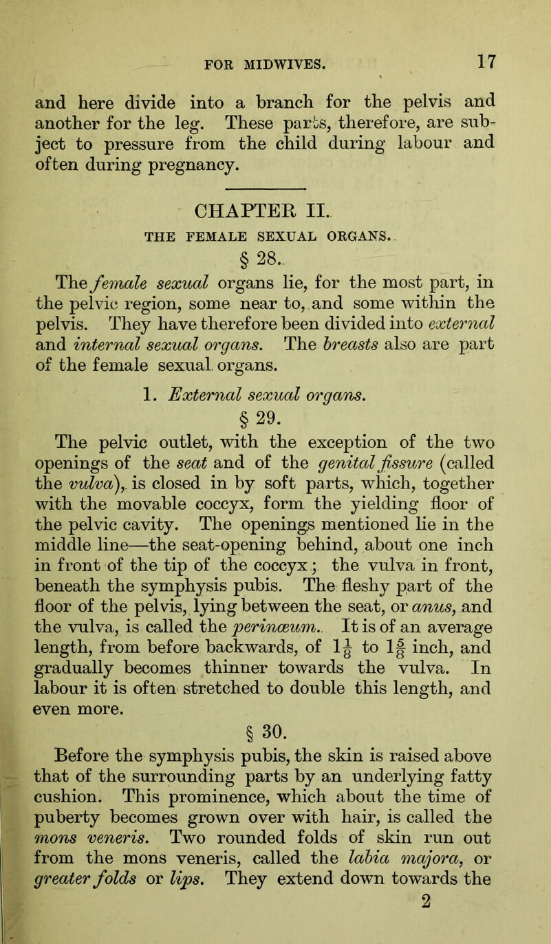 and here divide into a branch for the pelvis and another for the leg. These parts, therefore, are sub- ject to pressure from the child during labour and often during pregnancy. CHAPTER II. THE FEMALE SEXUAL ORGANS. § 28.. The female sexual organs lie, for the most part, in the pelvic region, some near to, and some within the pelvis. They have therefore been divided into external and internal sexual organs. The breasts also are part of the female sexual, organs. 1. External sexual organs. §29. The pelvic outlet, with the exception of the two openings of the seat and of the genital fissure (called the vulva)y is closed in by soft parts, which, together with the movable coccyx, form the yielding floor of the pelvic cavity. The openings mentioned lie in the middle line—the seat-opening behind, about one inch in front of the tip of the coccyx; the vulva in front, beneath the symphysis pubis. The fleshy part of the floor of the pelvis, lying between the seat, or anus, the vulva, is called the perinceum.. It is of an average length, from before backwards, of 1^ 1| inch, and gradually becomes thinner towards the vulva. In labour it is often stretched to double this length, and even more. §30. Before the symphysis pubis, the skin is raised above that of the surrounding parts by an underlying fatty cushion. This prominence, which about the time of puberty becomes grown over with hair, is called the mons veneris. Two rounded folds of skin run out from the mons veneris, called the labia majora, or greater folds or lips. They extend down towards the 2