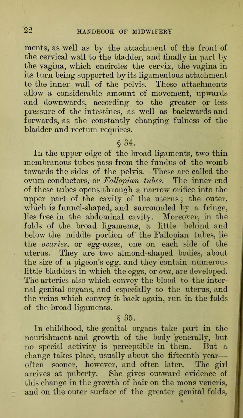 merits, as well as by the attachment of the front of the cervical wall to the bladder, and finally in part by the vagina, which encircles the cervix, the vagina in its turn being supported by its ligamentous attachment to the inner wall of the pelvis. These attachments allow a considerable amount of movement, upwards and downwards, according to the greater or less pressure of the intestines, as well as backwards and forwards, as the constantly changing fulness of the bladder and rectum requires. § 34. ^ In the upper edge of the broad ligaments, two thin membranous tubes pass from the fundus of the womb towards the sides of the pelvis. These are called the ovum conductors, or Fallopian tubes. The inner end of these tubes opens through a narrow orifice into the upper part of the cavity of the uterus; the outer, which is funnel-shaped, and surrounded by a fringe, lies free in the abdominal cavity. Moreover, in the folds of the broad ligaments, a little behind and below the middle portion of the Fallopian tubes, lie the ovaries, or egg-cases, one on each side of the uterus. They are two almond-shaped bodies, about the size of a pigeon’s egg, and they contain numerous little bladders in which the eggs, or ova, are developed. The arteries also which convey the blood to the inter- nal genital organs, and especially to the uterus, and the veins which convey it back again, run in the folds of the broad ligaments. § 35. In childhood, the genital organs take part in the nourishment and growth of the body generally, but no special activity is perceptible in them. But a change takes place, usually about the fifteenth year— often sooner, however, and often later. The girl arrives at puberty. She gives outward evidence of this change in tlie growth of hair on the mons veneris, and on the outer surface of the greater genital folds.