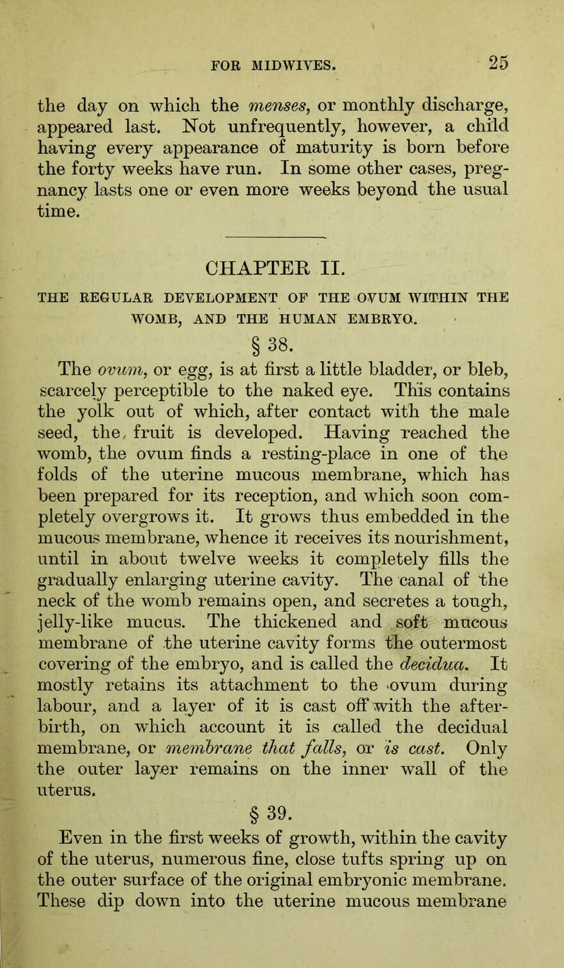 the day on which the menses, or monthly discharge, appeared last. Not unfrequently, however, a child having every appearance of maturity is born before the forty weeks have run. In some other cases, preg- nancy lasts one or even more weeks beyond the usual time. CHAPTEÜ II. THE REGULAR DEVELOPMENT OF THE OVUM WITHIN THE WOMB, AND THE HUMAN EMBRYO. §38. The ovum, or egg, is at first a little bladder, or bleb, scarcely perceptible to the naked eye. This contains the yolk out of which, after contact with the male seed, the. fruit is developed. Having reached the womb, the ovum finds a resting-place in one of the folds of the uterine mucous membrane, which has been prepared for its reception, and which soon com- pletely overgrows it. It grows thus embedded in the mucous membrane, whence it receives its nourishment, until in about twelve weeks it completely fills the gradually enlarging uterine cavity. The canal of Ihe neck of the womb remains open, and secretes a tough, jelly-like mucus. The thickened and soft mucous membrane of the uterine cavity forms the outermost covering of the embryo, and is called the decidua. It mostly retains its attachment to the 'Ovum during labour, and a layer of it is cast off with the after- birth, on which account it is called the decidual membrane, or membrane that falls, or is cast. Only the outer layer remains on the inner wall of the uterus. §39. Even in the first weeks of growth, within the cavity of the uterus, numerous fine, close tufts spring up on the outer surface of the original embryonic membrane. These dip down into the uterine mucous membrane