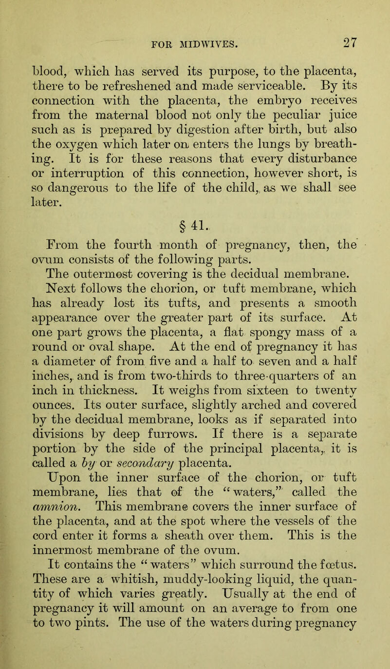 blood, which has served its purpose, to the placenta, there to be refreshened and made serviceable. By its connection with the placenta, the embryo receives from the maternal blood not only the peculiar juice such as is prepared by digestion after birth, but also the oxygen which later on enters the lungs by breath- ing. It is for these reasons that every disturbance or interruption of this connection, however short, is so dangerous to the life of the child,, as we shall see later. §41. From the fourth month of pregnancy, then, the ovum consists of the following parts. The outermost covering is the decidual membrane. Next follows the chorion, or tuft membrane, which has already lost its tufts, and presents a smooth appearance over the greater part of its surface. At one part grows the placenta, a flat spongy mass of a round or oval shape. At the end of pregnancy it has a diameter of from, flve and a half to seven and a half inches,, and is from two-thirds to three-quarters of an inch in thickness. It weighs from sixteen to twenty ounces. Its outer surface, slightly arched and covered by the decidual membrane, looks as if separated into divisions by deep furrows. If there is a separate portion by the side of the principal placenta,, it is called a hy or secondary placenta. Upon the inner surface of the chorion, or tuft membrane, lies that of the waters,” called the amnion. This membrane covers the inner surface of the placenta, and at the spot where the vessels of the cord enter it forms a sheath over them. This is the innermost membrane of the ovum. It contains the ‘‘ waters” which surround the foetus. These are a whitish, muddy-looking liquid, the quan- tity of which varies greatly. Usually at the end of pregnancy it will amount on an average to from one to two pints. The use of the waters during pregnancy