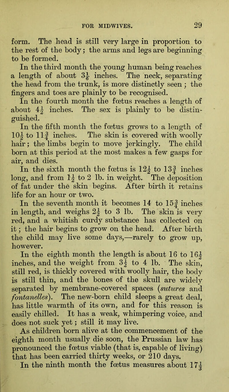 form. The head is still very large in proportion to the rest of the body; the arms and legs are beginning to be formed. In the third month the young human being reaches a length of about 3|- inches. The neck, separating the head from the trunk, is more distinctly seen; the fingers and toes are plainly to be recognised. In the fourth month the foetus reaches a length of about 4| inches. The sex is plainly to be distin- guished. In the fifth month the foetus grows to a length of 10^ to 11| inches. The skin is covered with woolly hair; the limbs begin to move jerkingly. The child born at this period at the most makes a few gasps for air, and dies. In the sixth month the foetus is I2| to 13| inches long, and from to 2 lb. in we%ht. The deposition of fat under the skin begins. After birth it retains life for an hour or two. In the seventh month it becomes 14 to 15| inches in length, and weighs 2| to 3 lb. The skin is very red, and a whitish curdy substance has collected on it; the hair begins to grow on the head. After birth the child may live some days,—rarely to grow up, however. In the eighth month the length is about 16 to 16| inches, and the weight from 3| to 4 lb. The skin, still red, is thickly covered with woolly hair, the body is still thin, and the bones of the skull are widely separated by membrane-covered spaces {sutures and fontanelles). The new-born child sleeps a great deal, has little warmth of its own, and for this reason is easily chilled. It has a weak, whimpering voice, and does not suck yet; still it may live. As children born alive at the commencement of the eighth month usually die soon, the Prussian law has pronounced the foetus viable (that is, capable of living) that has been carried thirty weeks, or 210 days. In the ninth month the foetus measures about 17^