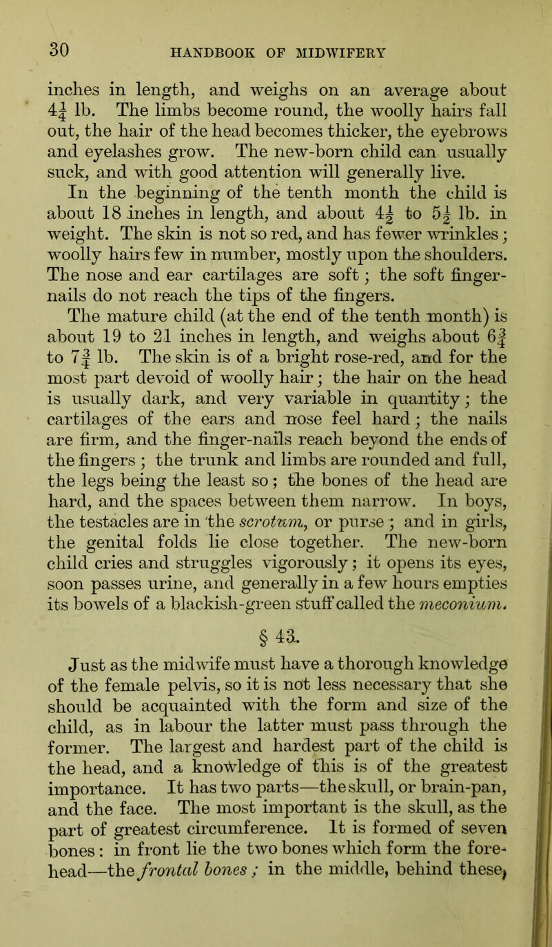 inches in length, and weighs on an average about 4| lb. The limbs become round, the woolly hairs fall out, the hair of the head becomes thicker, the eyebrows and eyelashes grow. The new-born child can usually suck, and with good attention will generally live. In the beginning of the tenth month the child is about 18 inches in length, and about to 5| lb. in weight. The skin is not so red, and has fewer wrinkles; woolly hairs few in number, mostly upon tho shoulders. The nose and ear cartilages are soft; the soft finger- nails do not reach the tips of the fingers. The mature child (at the end of the tenth month) is about 19 to 21 inches in length, and weighs about 6| to 7| lb. The skin is of a bright rose-red, and for the most part devoid of woolly hair; the hair on the head is usually dark, and very variable in quantity; the cartilages of the ears and nose feel hard; the nails are firm, and the finger-nails reach beyond the ends of the fingers ; the trunk and limbs are rounded and full, the legs being the least so; the bones of the head are hard, and the spaces between them narrow. In boys, the testacies are in Ihe scrotum, or purse ; and in girls, the genital folds lie close together. The new-born child cries and struggles vigorously; it opens its eyes, soon passes urine, and generally in a few hours empties its bowels of a blackish-green stuff called the meconium. §43. Just as the midwife must have a thorough knowledge of the female pelvis, so it is nOt less necessary that she should be acquainted with the form and size of the child, as in labour the latter must pass through the former. The largest and hardest part of the child is the head, and a kno^Vledge of this is of the greatest importance. It has two parts—the skull, or brain-pan, and the face. The most important is the skull, as the part of greatest circumference. It is formed of seven bones : in front lie the two bones which form the fore- }^ead—frontal hones ; in the middle, behind these^