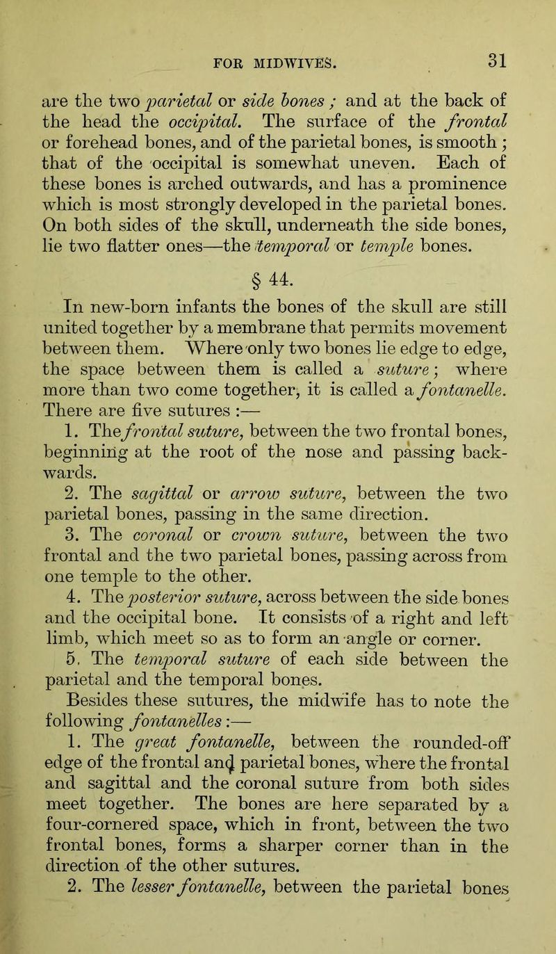 are the two parietal or side hones ; and at the back of the head the occipital. The surface of the frontal or forehead bones, and of the parietal bones, is smooth ; that of the occipital is somewhat uneven. Each of these bones is arched outwards, and has a prominence which is most strongly developed in the parietal bones. On both sides of the skull, underneath the side bones, lie two flatter ones—the ^temporal or temple bones. §44. In new-born infants the bones of the skull are still united together by a membrane that permits movement between them. Where only two bones lie edge to edge, the space between them is called a sidure; where more than two come together, it is called a fontanelle. There are five sutures :— 1. Thefrontal suture, between the two frontal bones, beginning at the root of the nose and passing back- wards. 2. The sagittal or arrow suture, between the two parietal bones, passing in the same direction. 3. The coronal or crown suture, between the two frontal and the two parietal bones, passing across from one temple to the other, 4. The posterior suture, across between the side bones and the occipital bone. It consists of a right and left limb, which meet so as to form an angle or corner. 5. The temporal suture of each side between the parietal and the temporal bones. Besides these sutures, the midwife has to note the following fontanelles;— 1. The great fontanelle, between the rounded-off edge of the frontal an(J parietal bones, where the frontal and sagittal and the coronal suture from both sides meet together. The bones are here separated by a four-cornered space, which in front, between the two frontal bones, forms a sharper corner than in the direction of the other sutures. 2. The lesser fontanelle, between the parietal bones